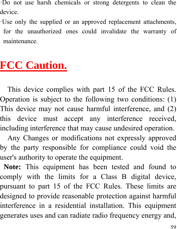  59 ·Do not use harsh chemicals or strong detergents to clean the device. ·Use only the supplied or an approved replacement attachments, for the unauthorized ones could invalidate the warranty of maintenance.  FCC Caution.   This device complies with part 15 of the FCC Rules. Operation is subject to the following two conditions: (1) This device may not cause harmful interference, and (2) this device must accept any interference received, including interference that may cause undesired operation. Any Changes or modifications not expressly approved by the party responsible for compliance could void the user&apos;s authority to operate the equipment.  Note: This equipment has been tested and found to comply with the limits for a Class B digital device, pursuant to part 15 of the FCC Rules. These limits are designed to provide reasonable protection against harmful interference in a residential installation. This equipment generates uses and can radiate radio frequency energy and, 