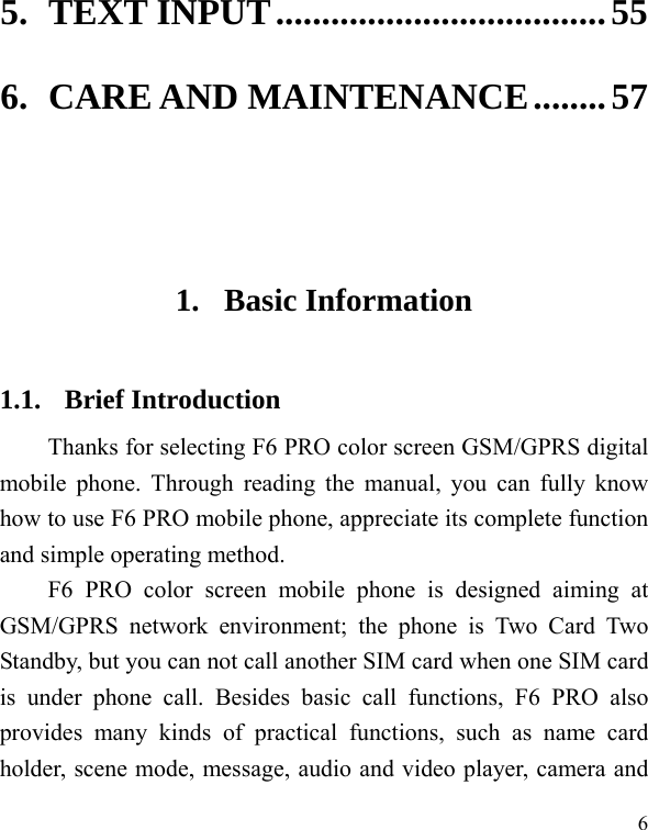  6 5. TEXT INPUT .................................... 55 6. CARE AND MAINTENANCE ........ 57   1. Basic Information 1.1. Brief Introduction Thanks for selecting F6 PRO color screen GSM/GPRS digital mobile phone. Through reading the manual, you can fully know how to use F6 PRO mobile phone, appreciate its complete function and simple operating method.   F6 PRO color screen mobile phone is designed aiming at GSM/GPRS network environment; the phone is Two Card Two Standby, but you can not call another SIM card when one SIM card is under phone call. Besides basic call functions, F6 PRO also provides many kinds of practical functions, such as name card holder, scene mode, message, audio and video player, camera and 