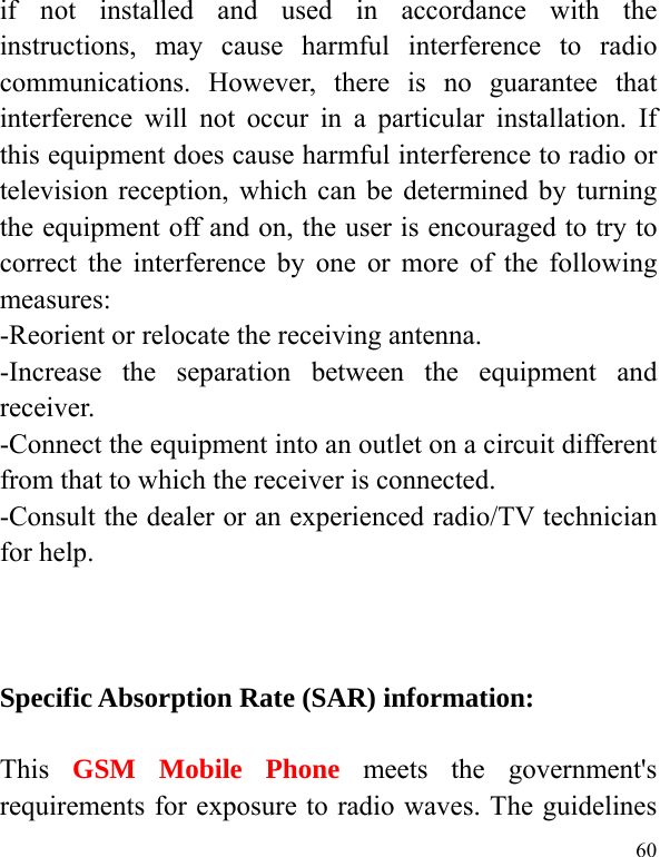  60 if not installed and used in accordance with the instructions, may cause harmful interference to radio communications. However, there is no guarantee that interference will not occur in a particular installation. If this equipment does cause harmful interference to radio or television reception, which can be determined by turning the equipment off and on, the user is encouraged to try to correct the interference by one or more of the following measures: -Reorient or relocate the receiving antenna. -Increase the separation between the equipment and receiver. -Connect the equipment into an outlet on a circuit different from that to which the receiver is connected. -Consult the dealer or an experienced radio/TV technician for help.    Specific Absorption Rate (SAR) information: 　 This  GSM Mobile Phone meets the government&apos;s requirements for exposure to radio waves. The guidelines 