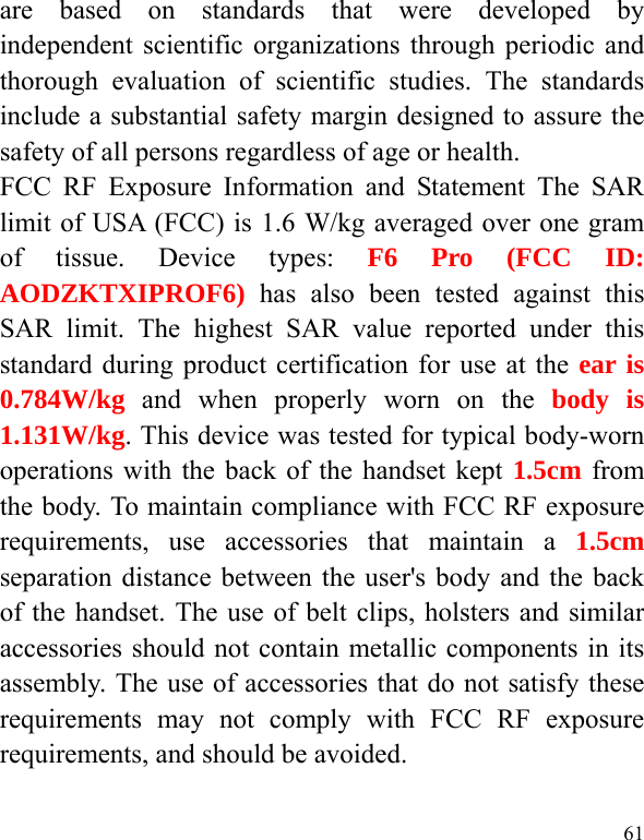  61 are based on standards that were developed by independent scientific organizations through periodic and thorough evaluation of scientific studies. The standards include a substantial safety margin designed to assure the safety of all persons regardless of age or health. FCC RF Exposure Information and Statement The SAR limit of USA (FCC) is 1.6 W/kg averaged over one gram of tissue. Device types: F6 Pro (FCC ID: AODZKTXIPROF6) has also been tested against this SAR limit. The highest SAR value reported under this standard during product certification for use at the ear is 0.784W/kg and when properly worn on the body is 1.131W/kg. This device was tested for typical body-worn operations with the back of the handset kept 1.5cm from the body. To maintain compliance with FCC RF exposure requirements, use accessories that maintain a 1.5cm separation distance between the user&apos;s body and the back of the handset. The use of belt clips, holsters and similar accessories should not contain metallic components in its assembly. The use of accessories that do not satisfy these requirements may not comply with FCC RF exposure requirements, and should be avoided.  