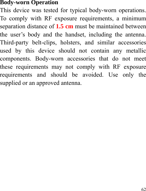  62 Body-worn Operation This device was tested for typical body-worn operations. To comply with RF exposure requirements, a minimum separation distance of 1.5 cm must be maintained between the user’s body and the handset, including the antenna. Third-party belt-clips, holsters, and similar accessories used by this device should not contain any metallic components. Body-worn accessories that do not meet these requirements may not comply with RF exposure requirements and should be avoided. Use only the supplied or an approved antenna.  