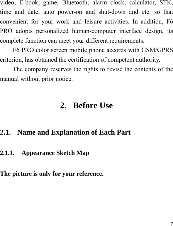  7 video, E-book, game, Bluetooth, alarm clock, calculator, STK, time and date, auto power-on and shut-down and etc. so that convenient for your work and leisure activities. In addition, F6 PRO adopts personalized human-computer interface design, its complete function can meet your different requirements.           F6 PRO color screen mobile phone accords with GSM/GPRS criterion, has obtained the certification of competent authority.   The company reserves the rights to revise the contents of the manual without prior notice.   2. Before Use 2.1. Name and Explanation of Each Part 2.1.1. Appearance Sketch Map   The picture is only for your reference. 