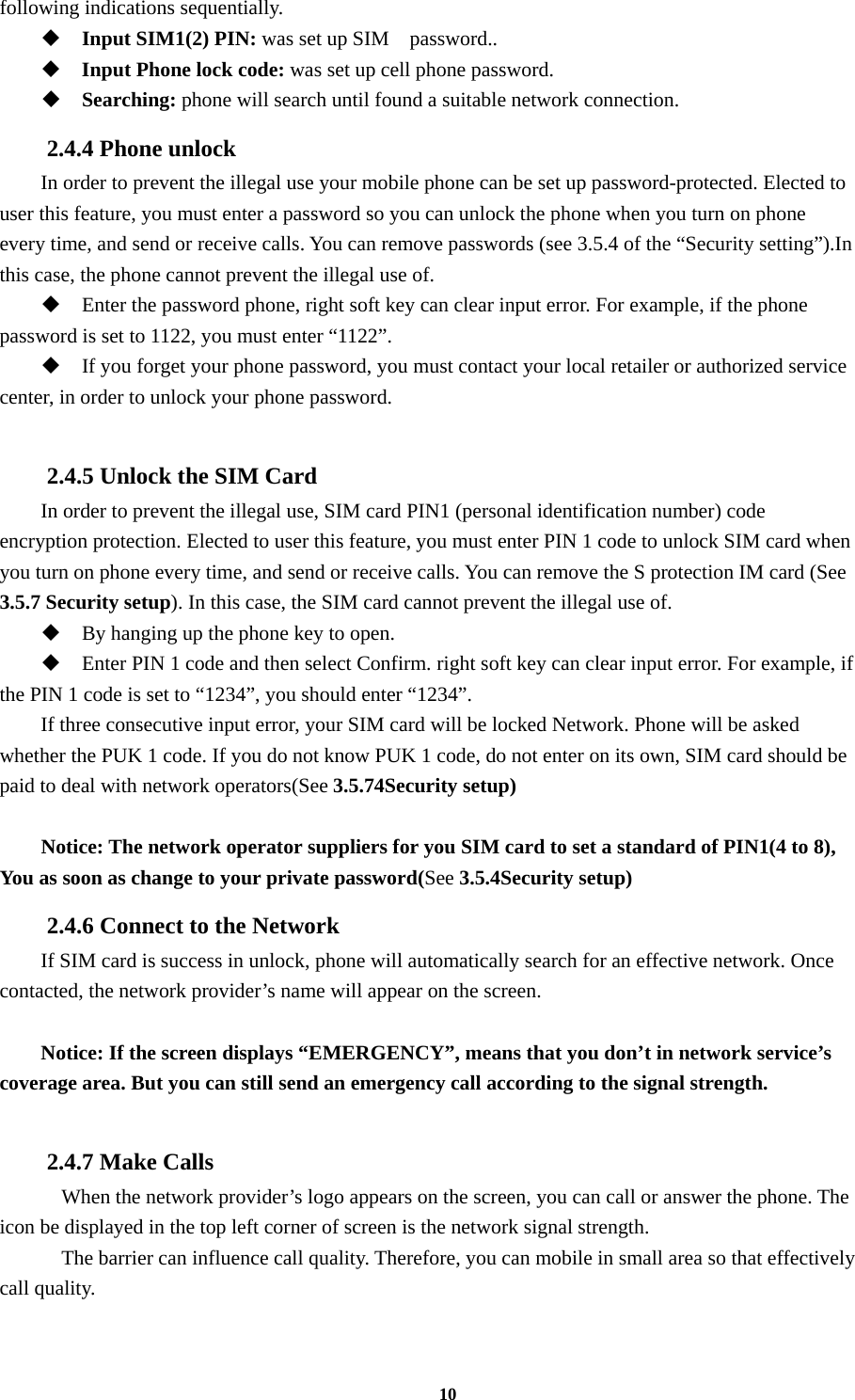 10 following indications sequentially.  Input SIM1(2) PIN: was set up SIM    password..  Input Phone lock code: was set up cell phone password.  Searching: phone will search until found a suitable network connection. 2.4.4 Phone unlock In order to prevent the illegal use your mobile phone can be set up password-protected. Elected to user this feature, you must enter a password so you can unlock the phone when you turn on phone every time, and send or receive calls. You can remove passwords (see 3.5.4 of the “Security setting”).In this case, the phone cannot prevent the illegal use of.  Enter the password phone, right soft key can clear input error. For example, if the phone password is set to 1122, you must enter “1122”.  If you forget your phone password, you must contact your local retailer or authorized service center, in order to unlock your phone password.  2.4.5 Unlock the SIM Card In order to prevent the illegal use, SIM card PIN1 (personal identification number) code encryption protection. Elected to user this feature, you must enter PIN 1 code to unlock SIM card when you turn on phone every time, and send or receive calls. You can remove the S protection IM card (See 3.5.7 Security setup). In this case, the SIM card cannot prevent the illegal use of.    By hanging up the phone key to open.  Enter PIN 1 code and then select Confirm. right soft key can clear input error. For example, if the PIN 1 code is set to “1234”, you should enter “1234”. If three consecutive input error, your SIM card will be locked Network. Phone will be asked whether the PUK 1 code. If you do not know PUK 1 code, do not enter on its own, SIM card should be paid to deal with network operators(See 3.5.74Security setup)  Notice: The network operator suppliers for you SIM card to set a standard of PIN1(4 to 8), You as soon as change to your private password(See 3.5.4Security setup) 2.4.6 Connect to the Network If SIM card is success in unlock, phone will automatically search for an effective network. Once contacted, the network provider’s name will appear on the screen.  Notice: If the screen displays “EMERGENCY”, means that you don’t in network service’s coverage area. But you can still send an emergency call according to the signal strength.  2.4.7 Make Calls     When the network provider’s logo appears on the screen, you can call or answer the phone. The icon be displayed in the top left corner of screen is the network signal strength.     The barrier can influence call quality. Therefore, you can mobile in small area so that effectively call quality.  