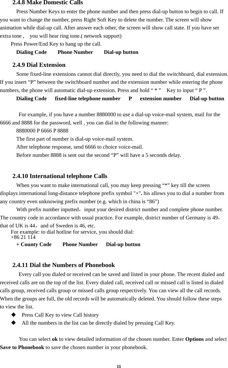 11 2.4.8 Make Domestic Calls   Press Number Keys to enter the phone number and then press dial-up button to begin to call. If you want to change the number, press Right Soft Key to delete the number. The screen will show animation while dial-up call. After answer each other, the screen will show call state. If you have set extra tone ,    you will hear ring tone.( network support) Press Power/End Key to hang up the call.   Dialing Code    Phone Number    Dial-up button 2.4.9 Dial Extension     Some fixed-line extensions cannot dial directly, you need to dial the switchboard, dial extension. If you insert “P” between the switchboard number and the extension number while entering the phone numbers, the phone will automatic dial-up extension. Press and hold “ * ”    Key to input “ P ”.   Dialing Code   fixed-line telephone number   P   extension number   Dial-up button    For example, if you have a number 8880000 to use a dial-up voice-mail system, mail for the 6666 and 8888 for the password, well , you can dial in the following manner:     8880000 P 6666 P 8888   The first part of number is dial-up voice-mail system.     After telephone response, send 6666 to choice voice-mail.     Before number 8888 is sent out the second “P” will have a 5 seconds delay.  2.4.10 International telephone Calls     When you want to make international call, you may keep pressing “*” key till the screen displays international long-distance telephone prefix symbol &quot;+&quot;. his allows you to dial a number from any country even unknowing prefix number (e.g. which in china is “86”)   With prefix number inputted，input your desired district number and complete phone number. The country code in accordance with usual practice. For example, district number of Germany is 49，that of UK is 44，and of Sweden is 46, etc. For example: to dial hotline for service, you should dial:   +86 21 114   + County Code    Phone Number   Dial-up button  2.4.11 Dial the Numbers of Phonebook   Every call you dialed or received can be saved and listed in your phone. The recent dialed and received calls are on the top of the list. Every dialed call, received call or missed call is listed in dialed calls group, received calls group or missed calls group respectively. You can view all the call records. When the groups are full, the old records will be automatically deleted. You should follow these steps to view the list.  Press Call Key to view Call history  All the numbers in the list can be directly dialed by pressing Call Key.     You can select ok to view detailed information of the chosen number. Enter Options and select Save to Phonebook to save the chosen number in your phonebook. 