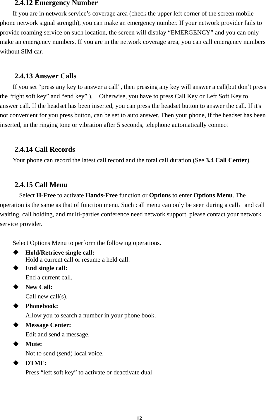 12  2.4.12 Emergency Number If you are in network service’s coverage area (check the upper left corner of the screen mobile phone network signal strength), you can make an emergency number. If your network provider fails to provide roaming service on such location, the screen will display “EMERGENCY” and you can only make an emergency numbers. If you are in the network coverage area, you can call emergency numbers without SIM car.  2.4.13 Answer Calls If you set “press any key to answer a call”, then pressing any key will answer a call(but don’t press the “right soft key” and “end key” ),    Otherwise, you have to press Call Key or Left Soft Key to answer call. If the headset has been inserted, you can press the headset button to answer the call. If it&apos;s not convenient for you press button, can be set to auto answer. Then your phone, if the headset has been inserted, in the ringing tone or vibration after 5 seconds, telephone automatically connect  2.4.14 Call Records Your phone can record the latest call record and the total call duration (See 3.4 Call Center).  2.4.15 Call Menu   Select H-Free to activate Hands-Free function or Options to enter Options Menu. The operation is the same as that of function menu. Such call menu can only be seen during a call，and call waiting, call holding, and multi-parties conference need network support, please contact your network service provider.  Select Options Menu to perform the following operations.  Hold/Retrieve single call:     Hold a current call or resume a held call.  End single call:    End a current call.  New Call:    Call new call(s).  Phonebook:   Allow you to search a number in your phone book.  Message Center:    Edit and send a message.  Mute:   Not to send (send) local voice.  DTMF:    Press “left soft key” to activate or deactivate dual  