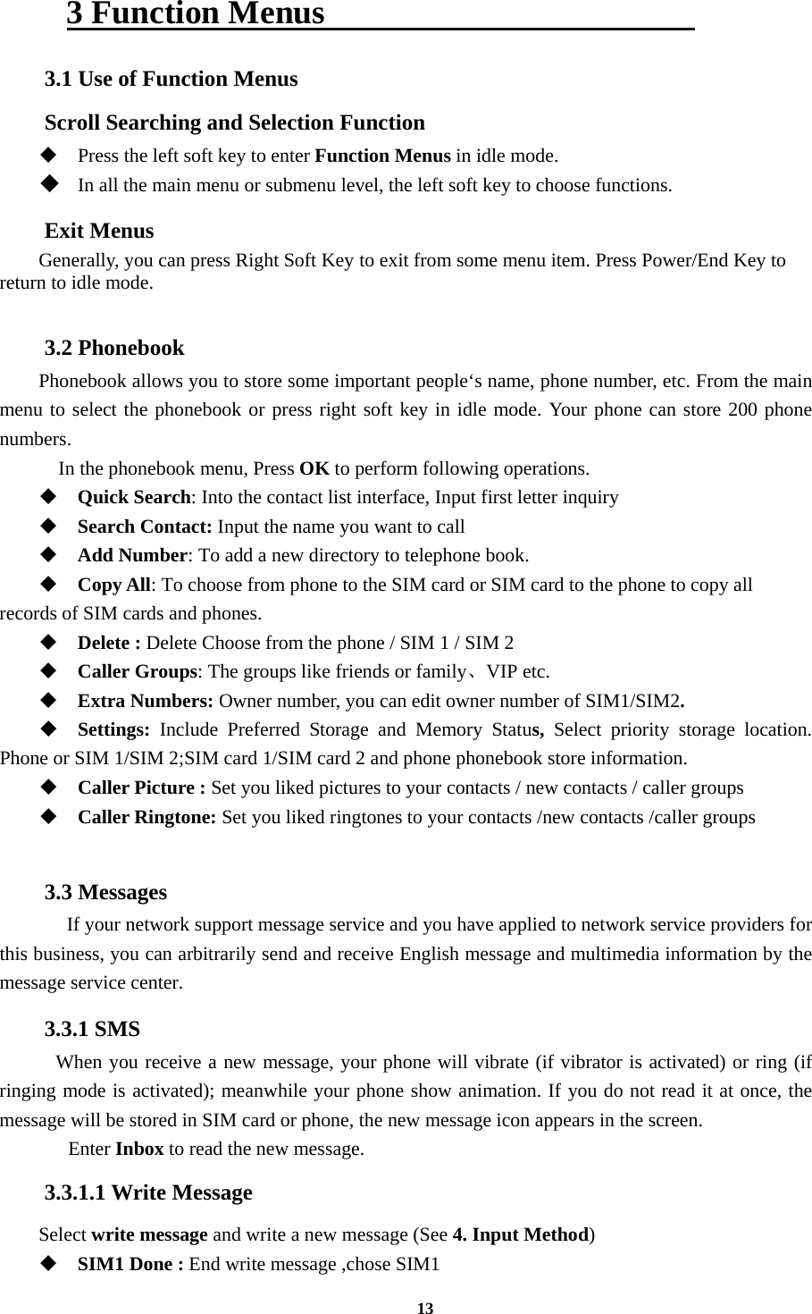 13 3 Function Menus                       3.1 Use of Function Menus Scroll Searching and Selection Function  Press the left soft key to enter Function Menus in idle mode.  In all the main menu or submenu level, the left soft key to choose functions. Exit Menus Generally, you can press Right Soft Key to exit from some menu item. Press Power/End Key to return to idle mode.  3.2 Phonebook Phonebook allows you to store some important people‘s name, phone number, etc. From the main menu to select the phonebook or press right soft key in idle mode. Your phone can store 200 phone numbers.   In the phonebook menu, Press OK to perform following operations.  Quick Search: Into the contact list interface, Input first letter inquiry  Search Contact: Input the name you want to call    Add Number: To add a new directory to telephone book.  Copy All: To choose from phone to the SIM card or SIM card to the phone to copy all records of SIM cards and phones.    Delete : Delete Choose from the phone / SIM 1 / SIM 2  Caller Groups: The groups like friends or family、VIP etc.  Extra Numbers: Owner number, you can edit owner number of SIM1/SIM2.  Settings:  Include Preferred Storage and Memory Status,  Select priority storage location. Phone or SIM 1/SIM 2;SIM card 1/SIM card 2 and phone phonebook store information.  Caller Picture : Set you liked pictures to your contacts / new contacts / caller groups  Caller Ringtone: Set you liked ringtones to your contacts /new contacts /caller groups  3.3 Messages   If your network support message service and you have applied to network service providers for this business, you can arbitrarily send and receive English message and multimedia information by the message service center. 3.3.1 SMS  When you receive a new message, your phone will vibrate (if vibrator is activated) or ring (if ringing mode is activated); meanwhile your phone show animation. If you do not read it at once, the message will be stored in SIM card or phone, the new message icon appears in the screen.    Enter Inbox to read the new message. 3.3.1.1 Write Message Select write message and write a new message (See 4. Input Method)  SIM1 Done : End write message ,chose SIM1     