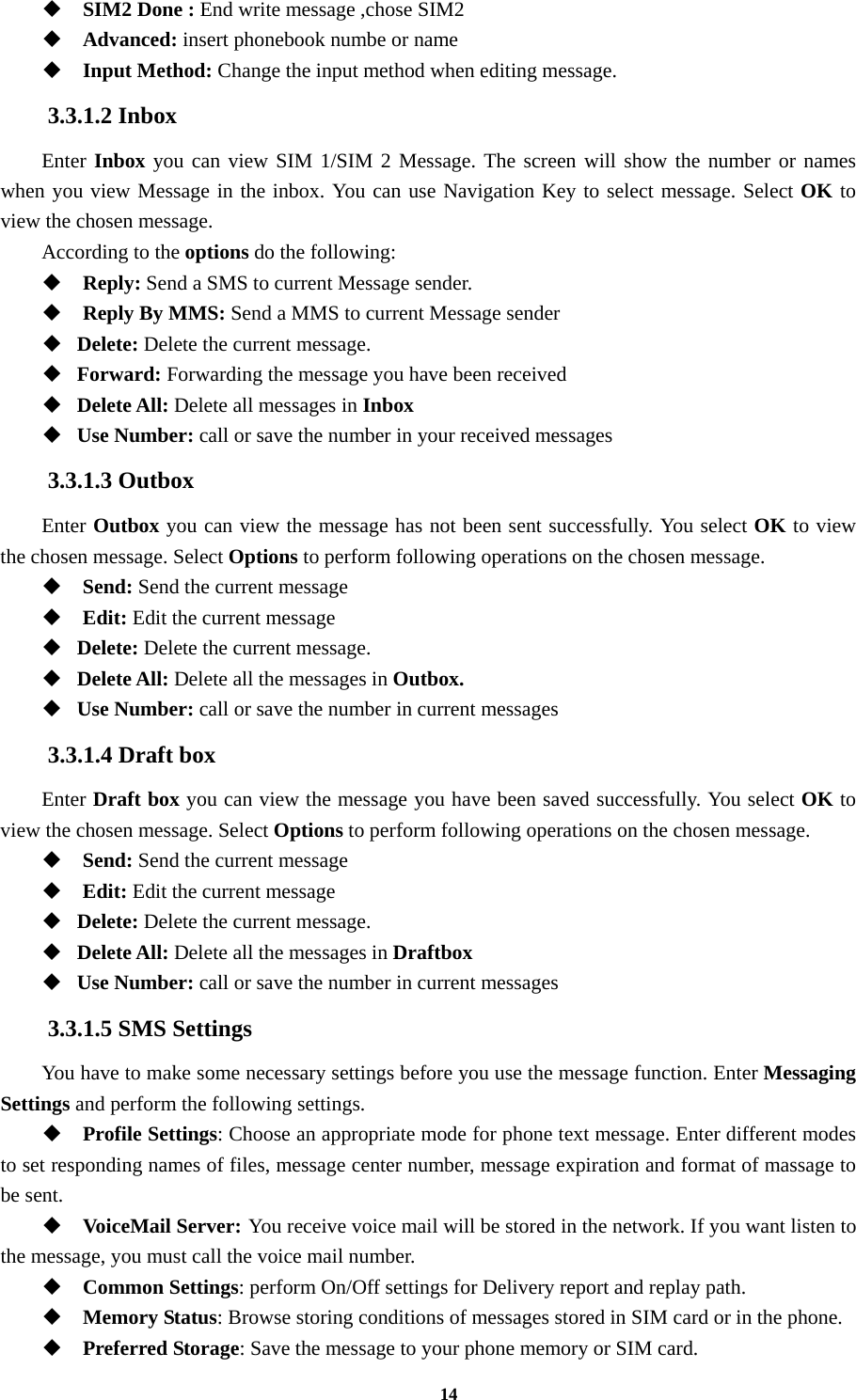 14  SIM2 Done : End write message ,chose SIM2  Advanced: insert phonebook numbe or name  Input Method: Change the input method when editing message. 3.3.1.2 Inbox Enter Inbox you can view SIM 1/SIM 2 Message. The screen will show the number or names when you view Message in the inbox. You can use Navigation Key to select message. Select OK to view the chosen message. According to the options do the following:  Reply: Send a SMS to current Message sender.  Reply By MMS: Send a MMS to current Message sender  Delete: Delete the current message.  Forward: Forwarding the message you have been received  Delete All: Delete all messages in Inbox  Use Number: call or save the number in your received messages 3.3.1.3 Outbox Enter Outbox you can view the message has not been sent successfully. You select OK to view the chosen message. Select Options to perform following operations on the chosen message.  Send: Send the current message    Edit: Edit the current message    Delete: Delete the current message.  Delete All: Delete all the messages in Outbox.  Use Number: call or save the number in current messages 3.3.1.4 Draft box Enter Draft box you can view the message you have been saved successfully. You select OK to view the chosen message. Select Options to perform following operations on the chosen message.  Send: Send the current message    Edit: Edit the current message    Delete: Delete the current message.  Delete All: Delete all the messages in Draftbox  Use Number: call or save the number in current messages 3.3.1.5 SMS Settings You have to make some necessary settings before you use the message function. Enter Messaging Settings and perform the following settings.  Profile Settings: Choose an appropriate mode for phone text message. Enter different modes to set responding names of files, message center number, message expiration and format of massage to be sent.  VoiceMail Server: You receive voice mail will be stored in the network. If you want listen to the message, you must call the voice mail number.  Common Settings: perform On/Off settings for Delivery report and replay path.  Memory Status: Browse storing conditions of messages stored in SIM card or in the phone.  Preferred Storage: Save the message to your phone memory or SIM card. 