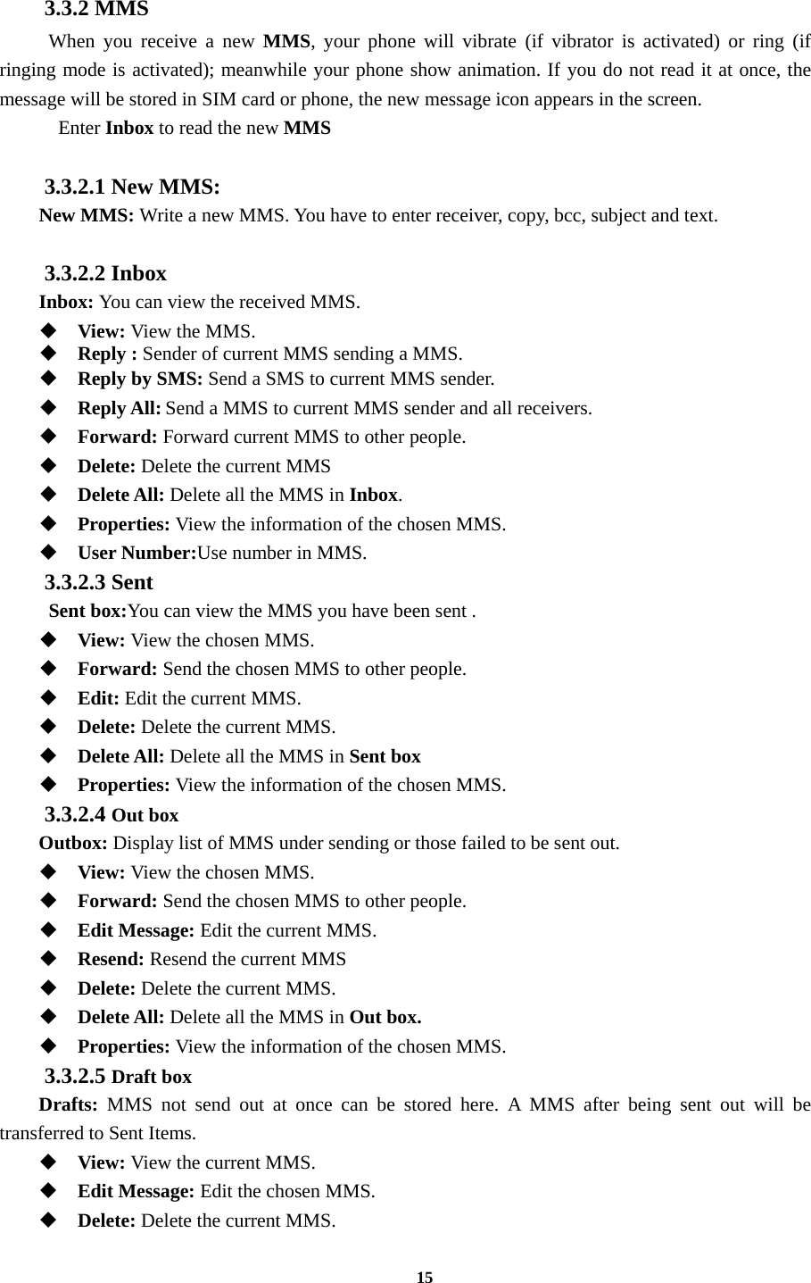 15  3.3.2 MMS  When you receive a new MMS, your phone will vibrate (if vibrator is activated) or ring (if ringing mode is activated); meanwhile your phone show animation. If you do not read it at once, the message will be stored in SIM card or phone, the new message icon appears in the screen.   Enter Inbox to read the new MMS  3.3.2.1 New MMS: New MMS: Write a new MMS. You have to enter receiver, copy, bcc, subject and text.  3.3.2.2 Inbox Inbox: You can view the received MMS.  View: View the MMS.   Reply : Sender of current MMS sending a MMS.    Reply by SMS: Send a SMS to current MMS sender.  Reply All: Send a MMS to current MMS sender and all receivers.  Forward: Forward current MMS to other people.    Delete: Delete the current MMS  Delete All: Delete all the MMS in Inbox.  Properties: View the information of the chosen MMS.  User Number:Use number in MMS. 3.3.2.3 Sent  Sent box:You can view the MMS you have been sent .  View: View the chosen MMS.  Forward: Send the chosen MMS to other people.  Edit: Edit the current MMS.  Delete: Delete the current MMS.  Delete All: Delete all the MMS in Sent box  Properties: View the information of the chosen MMS. 3.3.2.4 Out box Outbox: Display list of MMS under sending or those failed to be sent out.  View: View the chosen MMS.  Forward: Send the chosen MMS to other people.  Edit Message: Edit the current MMS.  Resend: Resend the current MMS  Delete: Delete the current MMS.  Delete All: Delete all the MMS in Out box.  Properties: View the information of the chosen MMS. 3.3.2.5 Draft box Drafts: MMS not send out at once can be stored here. A MMS after being sent out will be transferred to Sent Items.  View: View the current MMS.  Edit Message: Edit the chosen MMS.  Delete: Delete the current MMS. 