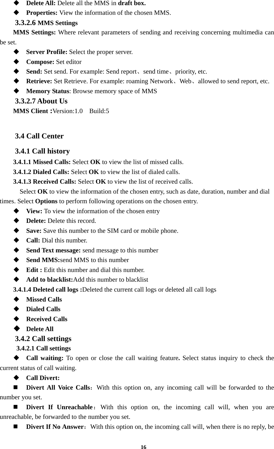 16  Delete All: Delete all the MMS in draft box.  Properties: View the information of the chosen MMS. 3.3.2.6 MMS Settings MMS Settings: Where relevant parameters of sending and receiving concerning multimedia can be set.  Server Profile: Select the proper server.  Compose: Set editor  Send: Set send. For example: Send report、send time、priority, etc.  Retrieve: Set Retrieve. For example: roaming Network、Web、allowed to send report, etc.  Memory Status: Browse memory space of MMS 3.3.2.7 About Us   MMS Client :Version:1.0  Build:5  3.4 Call Center 3.4.1 Call history 3.4.1.1 Missed Calls: Select OK to view the list of missed calls. 3.4.1.2 Dialed Calls: Select OK to view the list of dialed calls. 3.4.1.3 Received Calls: Select OK to view the list of received calls.   Select OK to view the information of the chosen entry, such as date, duration, number and dial times. Select Options to perform following operations on the chosen entry.  View: To view the information of the chosen entry  Delete: Delete this record.  Save: Save this number to the SIM card or mobile phone.  Call: Dial this number.  Send Text message: send message to this number  Send MMS:send MMS to this number  Edit : Edit this number and dial this number.  Add to blacklist:Add this number to blacklist 3.4.1.4 Deleted call logs :Deleted the current call logs or deleted all call logs    Missed Calls  Dialed Calls  Received Calls  Delete All 3.4.2 Call settings  3.4.2.1 Call settings  Call waiting: To open or close the call waiting feature. Select status inquiry to check the current status of call waiting.  Call Divert:  Divert All Voice Calls：With this option on, any incoming call will be forwarded to the number you set.  Divert If Unreachable：With this option on, the incoming call will, when you are unreachable, be forwarded to the number you set.  Divert If No Answer：With this option on, the incoming call will, when there is no reply, be 