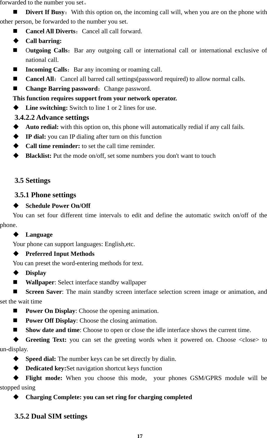 17 forwarded to the number you set。   Divert If Busy：With this option on, the incoming call will, when you are on the phone with other person, be forwarded to the number you set.  Cancel All Diverts：Cancel all call forward.  Call barring:  Outgoing Calls：Bar any outgoing call or international call or international exclusive of national call.  Incoming Calls：Bar any incoming or roaming call.  Cancel All：Cancel all barred call settings(password required) to allow normal calls.  Change Barring password：Change password. This function requires support from your network operator.  Line switching: Switch to line 1 or 2 lines for use. 3.4.2.2 Advance settings  Auto redial: with this option on, this phone will automatically redial if any call fails.  IP dial: you can IP dialing after turn on this function  Call time reminder: to set the call time reminder.  Blacklist: Put the mode on/off, set some numbers you don&apos;t want to touch  3.5 Settings 3.5.1 Phone settings  Schedule Power On/Off You can set four different time intervals to edit and define the automatic switch on/off of the phone.  Language Your phone can support languages: English,etc.  Preferred Input Methods You can preset the word-entering methods for text.  Display    Wallpaper: Select interface standby wallpaper  Screen Saver: The main standby screen interface selection screen image or animation, and set the wait time  Power On Display: Choose the opening animation.  Power Off Display: Choose the closing animation.  Show date and time: Choose to open or close the idle interface shows the current time.  Greeting Text: you can set the greeting words when it powered on. Choose &lt;close&gt; to un-display.  Speed dial: The number keys can be set directly by dialin.  Dedicated key:Set navigation shortcut keys function  Flight mode: When you choose this mode,  your phones GSM/GPRS module will be stopped using  Charging Complete: you can set ring for charging completed  3.5.2 Dual SIM settings 