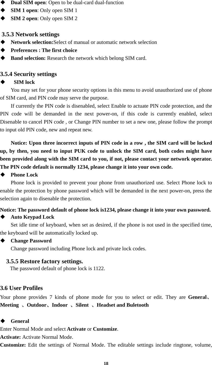 18  Dual SIM open: Open to be dual-card dual-function  SIM 1 open: Only open SIM 1  SIM 2 open: Only open SIM 2  3.5.3 Network settings  Network selection:Select of manual or automatic network selection  Preferences : The first choice  Band selection: Research the network which belong SIM card.  3.5.4 Security settings     SIM lock You may set for your phone security options in this menu to avoid unauthorized use of phone of SIM card, and PIN code may serve the purpose. If currently the PIN code is disenabled, select Enable to actuate PIN code protection, and the PIN code will be demanded in the next power-on, if this code is currently enabled, select Disenable to cancel PIN code , or Change PIN number to set a new one, please follow the prompt to input old PIN code, new and repeat new.  Notice: Upon three incorrect inputs of PIN code in a row , the SIM card will be locked up, by then, you need to input PUK code to unlock the SIM card, both codes might have been provided along with the SIM card to you, if not, please contact your network operator. The PIN code default is normally 1234, please change it into your own code.  Phone Lock Phone lock is provided to prevent your phone from unauthorized use. Select Phone lock to enable the protection by phone password which will be demanded in the next power-on, press the selection again to disenable the protection.  Notice: The password default of phone lock is1234, please change it into your own password.  Auto Keypad Lock Set idle time of keyboard, when set as desired, if the phone is not used in the specified time, the keyboard will be automatically locked up.  Change Password Change password including Phone lock and private lock codes. 3.5.5 Restore factory settings.   The password default of phone lock is 1122.  3.6 User Profiles Your phone provides 7 kinds of phone mode for you to select or edit. They are General、Meeting  、Outdoor、Indoor  、Silent  、Headset and Buletooth   General Enter Normal Mode and select Activate or Customize. Activate: Activate Normal Mode. Customize: Edit the settings of Normal Mode. The editable settings include ringtone, volume, 