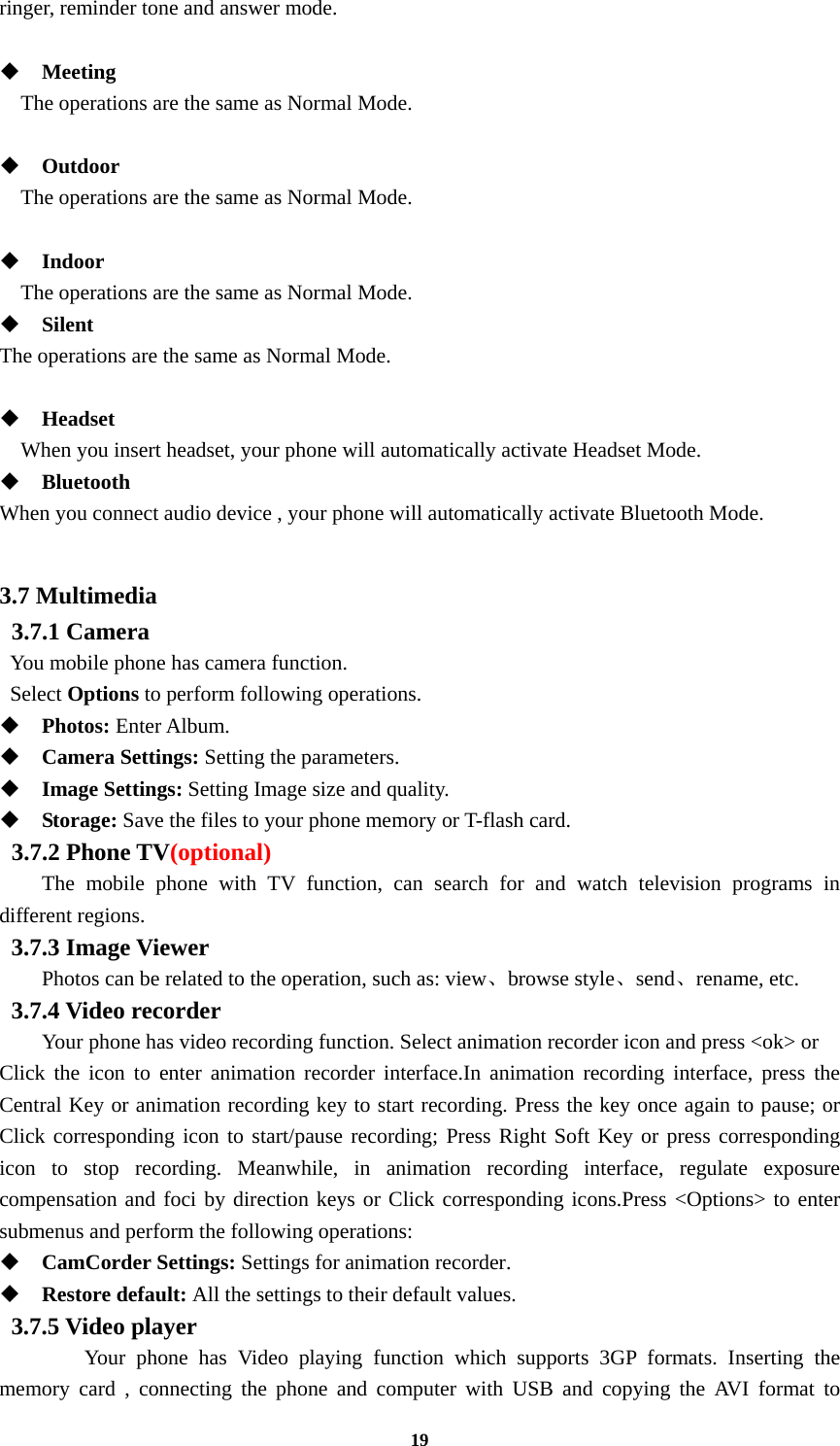 19 ringer, reminder tone and answer mode.   Meeting     The operations are the same as Normal Mode.   Outdoor     The operations are the same as Normal Mode.   Indoor     The operations are the same as Normal Mode.  Silent The operations are the same as Normal Mode.   Headset     When you insert headset, your phone will automatically activate Headset Mode.  Bluetooth When you connect audio device , your phone will automatically activate Bluetooth Mode.  3.7 Multimedia  3.7.1 Camera   You mobile phone has camera function.  Select Options to perform following operations.  Photos: Enter Album.  Camera Settings: Setting the parameters.  Image Settings: Setting Image size and quality.  Storage: Save the files to your phone memory or T-flash card.  3.7.2 Phone TV(optional) The mobile phone with TV function, can search for and watch television programs in different regions. 3.7.3 Image Viewer  Photos can be related to the operation, such as: view、browse style、send、rename, etc. 3.7.4 Video recorder Your phone has video recording function. Select animation recorder icon and press &lt;ok&gt; or   Click the icon to enter animation recorder interface.In animation recording interface, press the Central Key or animation recording key to start recording. Press the key once again to pause; or Click corresponding icon to start/pause recording; Press Right Soft Key or press corresponding icon to stop recording. Meanwhile, in animation recording interface, regulate exposure compensation and foci by direction keys or Click corresponding icons.Press &lt;Options&gt; to enter submenus and perform the following operations:    CamCorder Settings: Settings for animation recorder.  Restore default: All the settings to their default values. 3.7.5 Video player  Your phone has Video playing function which supports 3GP formats. Inserting the memory card , connecting the phone and computer with USB and copying the AVI format to 