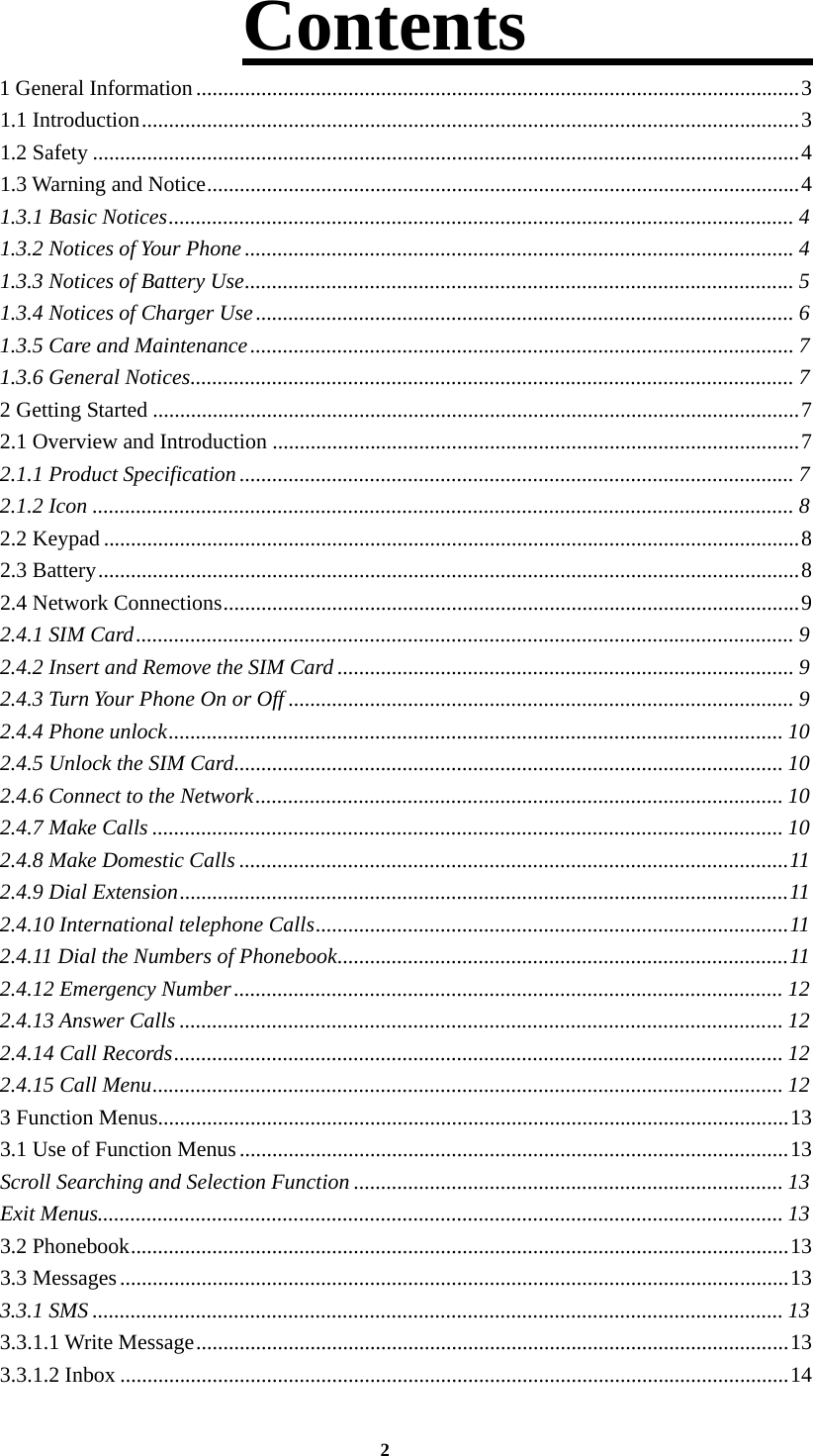 2 Contents             1 General Information ............................................................................................................... 31.1 Introduction ......................................................................................................................... 31.2 Safety .................................................................................................................................. 41.3 Warning and Notice ............................................................................................................. 41.3.1 Basic Notices ................................................................................................................... 41.3.2 Notices of Your Phone ..................................................................................................... 41.3.3 Notices of Battery Use ..................................................................................................... 51.3.4 Notices of Charger Use ................................................................................................... 61.3.5 Care and Maintenance .................................................................................................... 71.3.6 General Notices ............................................................................................................... 72 Getting Started ....................................................................................................................... 72.1 Overview and Introduction ................................................................................................. 7 2.1.1 Product Specification ...................................................................................................... 72.1.2 Icon ................................................................................................................................. 82.2 Keypad ................................................................................................................................ 82.3 Battery ................................................................................................................................. 82.4 Network Connections .......................................................................................................... 92.4.1 SIM Card ......................................................................................................................... 92.4.2 Insert and Remove the SIM Card .................................................................................... 92.4.3 Turn Your Phone On or Off ............................................................................................. 92.4.4 Phone unlock ................................................................................................................. 102.4.5 Unlock the SIM Card ..................................................................................................... 102.4.6 Connect to the Network ................................................................................................. 102.4.7 Make Calls .................................................................................................................... 102.4.8 Make Domestic Calls ..................................................................................................... 112.4.9 Dial Extension ................................................................................................................ 112.4.10 International telephone Calls ....................................................................................... 112.4.11 Dial the Numbers of Phonebook ................................................................................... 112.4.12 Emergency Number ..................................................................................................... 122.4.13 Answer Calls ............................................................................................................... 122.4.14 Call Records ................................................................................................................ 122.4.15 Call Menu .................................................................................................................... 123 Function Menus .................................................................................................................... 133.1 Use of Function Menus ..................................................................................................... 13Scroll Searching and Selection Function ............................................................................... 13Exit Menus.............................................................................................................................. 133.2 Phonebook ......................................................................................................................... 133.3 Messages ........................................................................................................................... 133.3.1 SMS ............................................................................................................................... 133.3.1.1 Write Message ............................................................................................................. 133.3.1.2 Inbox ........................................................................................................................... 14