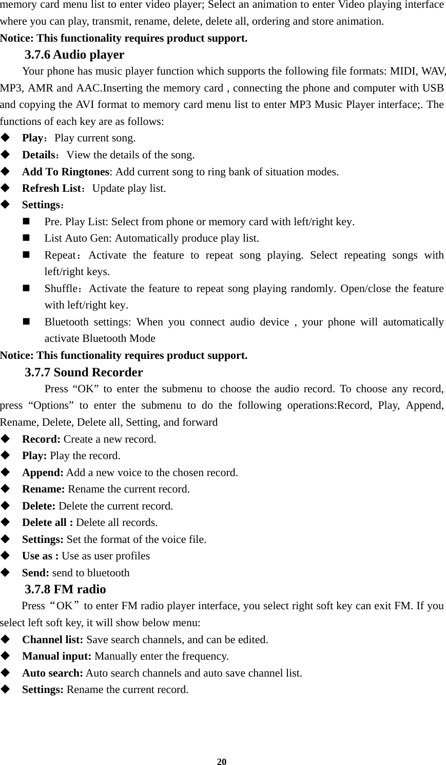 20 memory card menu list to enter video player; Select an animation to enter Video playing interface where you can play, transmit, rename, delete, delete all, ordering and store animation. Notice: This functionality requires product support. 3.7.6 Audio player Your phone has music player function which supports the following file formats: MIDI, WAV, MP3, AMR and AAC.Inserting the memory card , connecting the phone and computer with USB and copying the AVI format to memory card menu list to enter MP3 Music Player interface;. The functions of each key are as follows:    Play：Play current song.  Details：View the details of the song.    Add To Ringtones: Add current song to ring bank of situation modes.  Refresh List：Update play list.    Settings：  Pre. Play List: Select from phone or memory card with left/right key.  List Auto Gen: Automatically produce play list.    Repeat：Activate the feature to repeat song playing. Select repeating songs with left/right keys.  Shuffle：Activate the feature to repeat song playing randomly. Open/close the feature with left/right key.  Bluetooth settings: When you connect audio device , your phone will automatically activate Bluetooth Mode Notice: This functionality requires product support. 3.7.7 Sound Recorder   Press “OK” to enter the submenu to choose the audio record. To choose any record, press “Options” to enter the submenu to do the following operations:Record, Play, Append, Rename, Delete, Delete all, Setting, and forward  Record: Create a new record.  Play: Play the record.  Append: Add a new voice to the chosen record.  Rename: Rename the current record.  Delete: Delete the current record.  Delete all : Delete all records.  Settings: Set the format of the voice file.  Use as : Use as user profiles  Send: send to bluetooth 3.7.8 FM radio   Press“OK”to enter FM radio player interface, you select right soft key can exit FM. If you select left soft key, it will show below menu:  Channel list: Save search channels, and can be edited.  Manual input: Manually enter the frequency.  Auto search: Auto search channels and auto save channel list.  Settings: Rename the current record.  