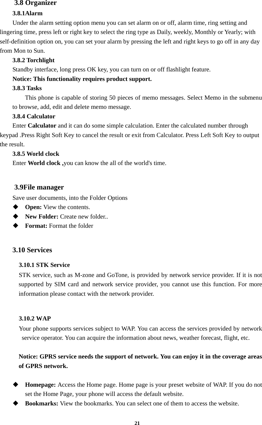 21 3.8 Organizer 3.8.1Alarm Under the alarm setting option menu you can set alarm on or off, alarm time, ring setting and lingering time, press left or right key to select the ring type as Daily, weekly, Monthly or Yearly; with self-definition option on, you can set your alarm by pressing the left and right keys to go off in any day from Mon to Sun. 3.8.2 Torchlight Standby interface, long press OK key, you can turn on or off flashlight feature. Notice: This functionality requires product support. 3.8.3 Tasks This phone is capable of storing 50 pieces of memo messages. Select Memo in the submenu to browse, add, edit and delete memo message. 3.8.4 Calculator Enter Calculator and it can do some simple calculation. Enter the calculated number through keypad .Press Right Soft Key to cancel the result or exit from Calculator. Press Left Soft Key to output the result. 3.8.5 World clock   Enter World clock ,you can know the all of the world&apos;s time.  3.9File manager Save user documents, into the Folder Options  Open: View the contents.  New Folder: Create new folder..  Format: Format the folder  3.10 Services 3.10.1 STK Service   STK service, such as M-zone and GoTone, is provided by network service provider. If it is not supported by SIM card and network service provider, you cannot use this function. For more information please contact with the network provider.  3.10.2 WAP   Your phone supports services subject to WAP. You can access the services provided by network service operator. You can acquire the information about news, weather forecast, flight, etc.  Notice: GPRS service needs the support of network. You can enjoy it in the coverage areas of GPRS network.   Homepage: Access the Home page. Home page is your preset website of WAP. If you do not set the Home Page, your phone will access the default website.  Bookmarks: View the bookmarks. You can select one of them to access the website. 
