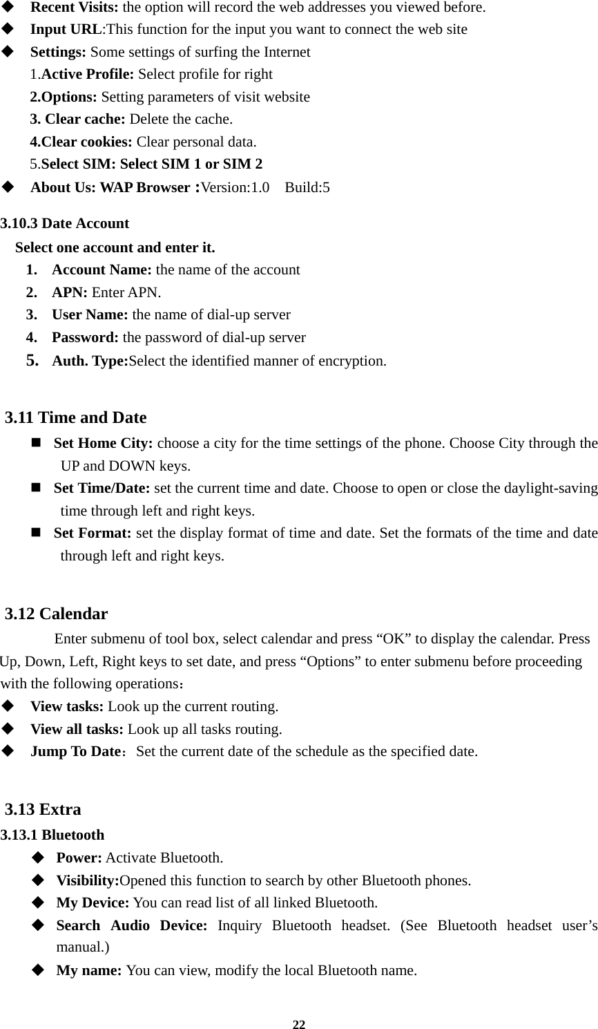 22  Recent Visits: the option will record the web addresses you viewed before.  Input URL:This function for the input you want to connect the web site  Settings: Some settings of surfing the Internet 1.Active Profile: Select profile for right   2.Options: Setting parameters of visit website 3. Clear cache: Delete the cache. 4.Clear cookies: Clear personal data. 5.Select SIM: Select SIM 1 or SIM 2  About Us: WAP Browser :Version:1.0  Build:5 3.10.3 Date Account Select one account and enter it. 1. Account Name: the name of the account 2. APN: Enter APN. 3. User Name: the name of dial-up server 4. Password: the password of dial-up server 5. Auth. Type:Select the identified manner of encryption.  3.11 Time and Date    Set Home City: choose a city for the time settings of the phone. Choose City through the UP and DOWN keys.     Set Time/Date: set the current time and date. Choose to open or close the daylight-saving time through left and right keys.     Set Format: set the display format of time and date. Set the formats of the time and date through left and right keys.    3.12 Calendar       Enter submenu of tool box, select calendar and press “OK” to display the calendar. Press Up, Down, Left, Right keys to set date, and press “Options” to enter submenu before proceeding   with the following operations：  View tasks: Look up the current routing.  View all tasks: Look up all tasks routing.  Jump To Date：Set the current date of the schedule as the specified date.  3.13 Extra 3.13.1 Bluetooth ◆  Power: Activate Bluetooth. ◆  Visibility:Opened this function to search by other Bluetooth phones. ◆  My Device: You can read list of all linked Bluetooth. ◆  Search Audio Device: Inquiry Bluetooth headset. (See Bluetooth headset user’s manual.)  ◆  My name: You can view, modify the local Bluetooth name. 