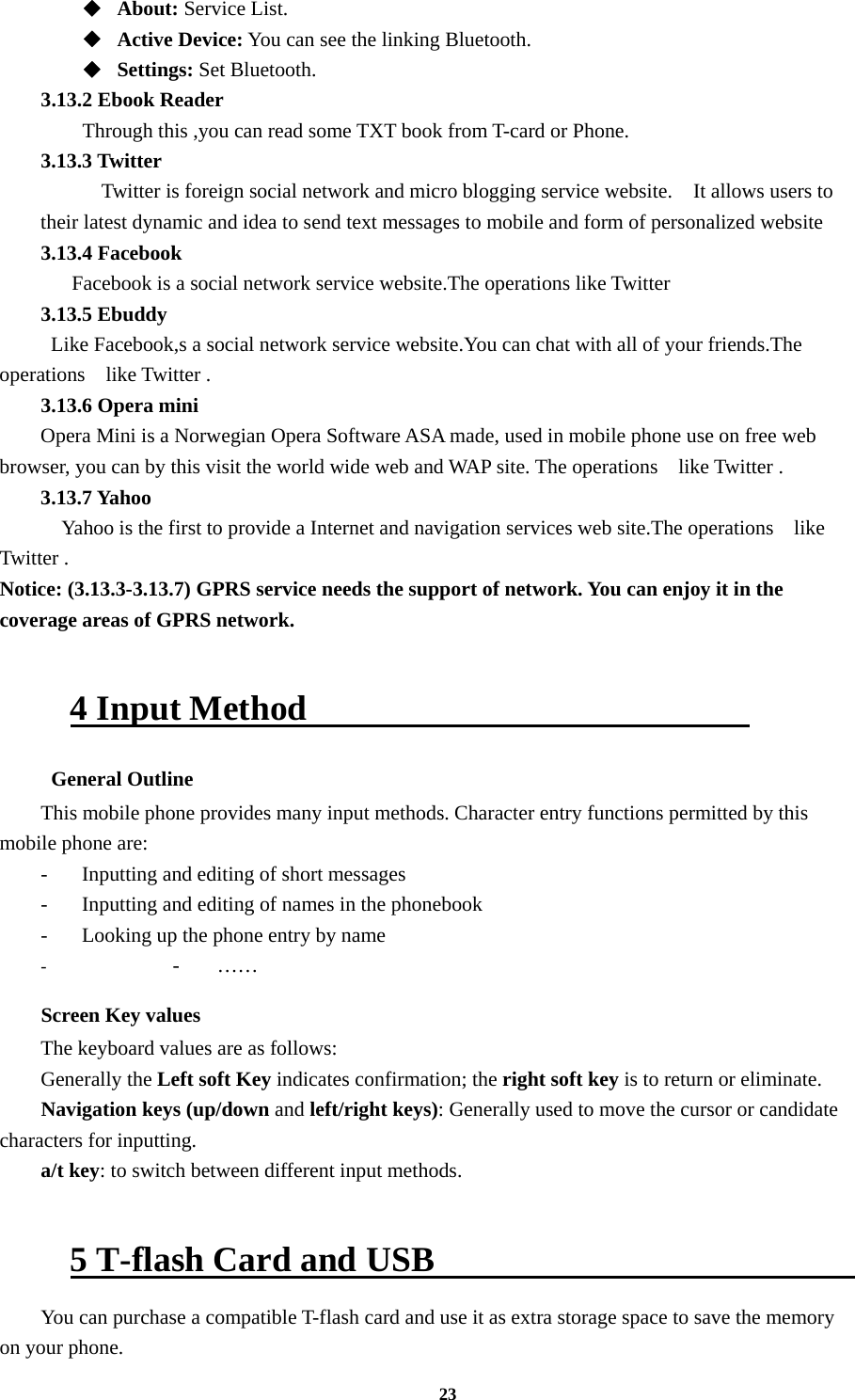 23 ◆  About: Service List. ◆  Active Device: You can see the linking Bluetooth. ◆  Settings: Set Bluetooth. 3.13.2 Ebook Reader      Through this ,you can read some TXT book from T-card or Phone. 3.13.3 Twitter       Twitter is foreign social network and micro blogging service website.    It allows users to their latest dynamic and idea to send text messages to mobile and form of personalized website 3.13.4 Facebook     Facebook is a social network service website.The operations like Twitter   3.13.5 Ebuddy   Like Facebook,s a social network service website.You can chat with all of your friends.The operations   like Twitter . 3.13.6 Opera mini Opera Mini is a Norwegian Opera Software ASA made, used in mobile phone use on free web browser, you can by this visit the world wide web and WAP site. The operations   like Twitter . 3.13.7 Yahoo     Yahoo is the first to provide a Internet and navigation services web site.The operations   like Twitter . Notice: (3.13.3-3.13.7) GPRS service needs the support of network. You can enjoy it in the coverage areas of GPRS network.  4 Input Method                           General Outline This mobile phone provides many input methods. Character entry functions permitted by this mobile phone are: -  Inputting and editing of short messages -  Inputting and editing of names in the phonebook   -  Looking up the phone entry by name - - …… Screen Key values The keyboard values are as follows:   Generally the Left soft Key indicates confirmation; the right soft key is to return or eliminate. Navigation keys (up/down and left/right keys): Generally used to move the cursor or candidate characters for inputting. a/t key: to switch between different input methods.    5 T-flash Card and USB                          You can purchase a compatible T-flash card and use it as extra storage space to save the memory on your phone. 