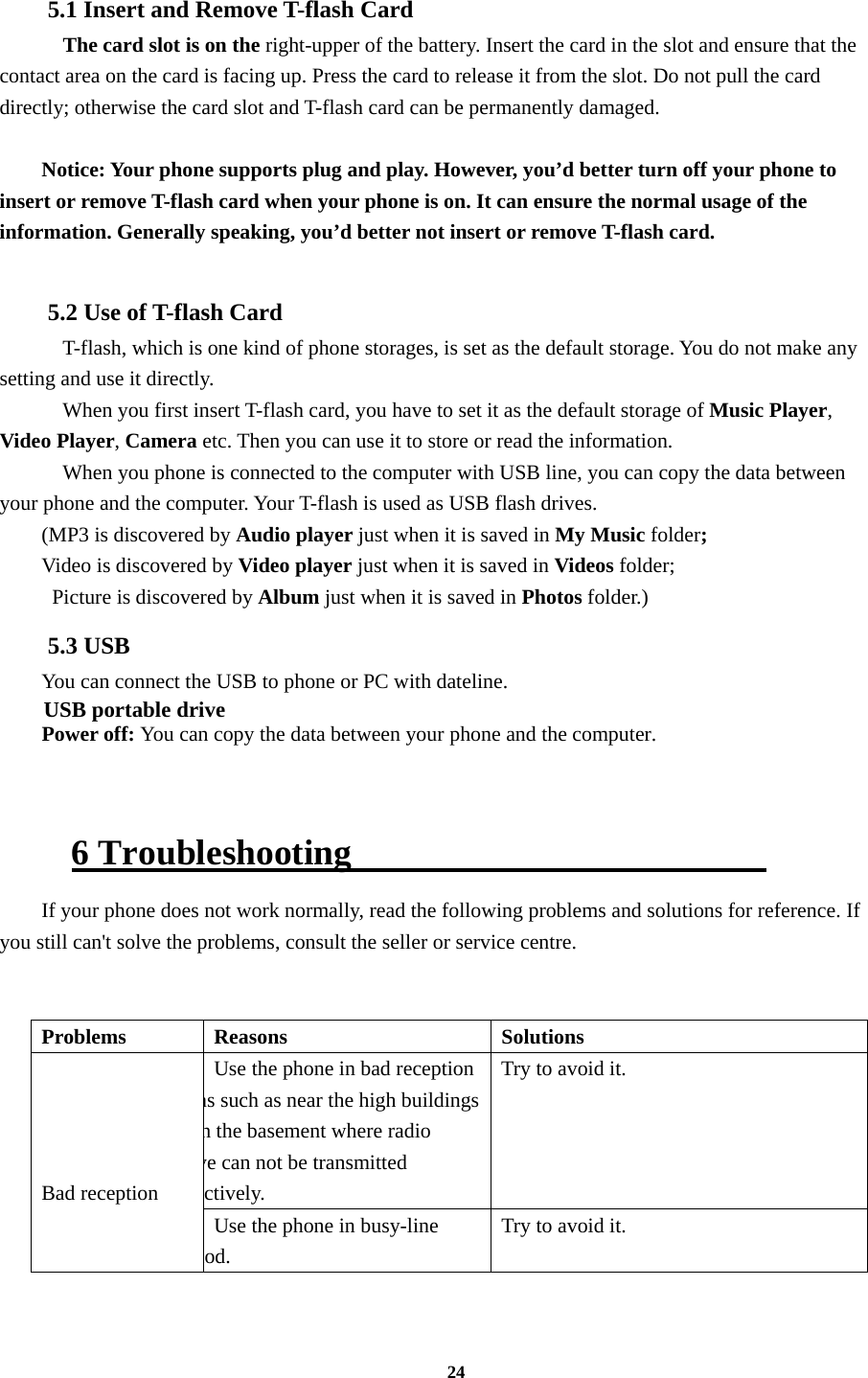 24  5.1 Insert and Remove T-flash Card     The card slot is on the right-upper of the battery. Insert the card in the slot and ensure that the contact area on the card is facing up. Press the card to release it from the slot. Do not pull the card directly; otherwise the card slot and T-flash card can be permanently damaged.  Notice: Your phone supports plug and play. However, you’d better turn off your phone to insert or remove T-flash card when your phone is on. It can ensure the normal usage of the information. Generally speaking, you’d better not insert or remove T-flash card.  5.2 Use of T-flash Card   T-flash, which is one kind of phone storages, is set as the default storage. You do not make any setting and use it directly.     When you first insert T-flash card, you have to set it as the default storage of Music Player, Video Player, Camera etc. Then you can use it to store or read the information.     When you phone is connected to the computer with USB line, you can copy the data between your phone and the computer. Your T-flash is used as USB flash drives. (MP3 is discovered by Audio player just when it is saved in My Music folder; Video is discovered by Video player just when it is saved in Videos folder;   Picture is discovered by Album just when it is saved in Photos folder.)     5.3 USB You can connect the USB to phone or PC with dateline. USB portable drive Power off: You can copy the data between your phone and the computer.    6 Troubleshooting                        If your phone does not work normally, read the following problems and solutions for reference. If you still can&apos;t solve the problems, consult the seller or service centre.   Problems Reasons  Solutions     Bad reception Use the phone in bad reception as such as near the high buildings n the basement where radio ve can not be transmitted ctively. Try to avoid it. Use the phone in busy-line iod. Try to avoid it. 