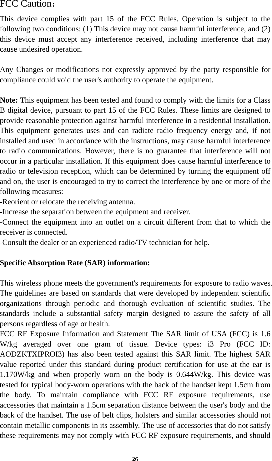 26 FCC Caution： This device complies with part 15 of the FCC Rules. Operation is subject to the following two conditions: (1) This device may not cause harmful interference, and (2) this device must accept any interference received, including interference that may cause undesired operation.  Any Changes or modifications not expressly approved by the party responsible for compliance could void the user&apos;s authority to operate the equipment.  Note: This equipment has been tested and found to comply with the limits for a Class B digital device, pursuant to part 15 of the FCC Rules. These limits are designed to provide reasonable protection against harmful interference in a residential installation. This equipment generates uses and can radiate radio frequency energy and, if not installed and used in accordance with the instructions, may cause harmful interference to radio communications. However, there is no guarantee that interference will not occur in a particular installation. If this equipment does cause harmful interference to radio or television reception, which can be determined by turning the equipment off and on, the user is encouraged to try to correct the interference by one or more of the following measures: -Reorient or relocate the receiving antenna. -Increase the separation between the equipment and receiver. -Connect the equipment into an outlet on a circuit different from that to which the receiver is connected. -Consult the dealer or an experienced radio/TV technician for help.  Specific Absorption Rate (SAR) information: 　 This wireless phone meets the government&apos;s requirements for exposure to radio waves. The guidelines are based on standards that were developed by independent scientific organizations through periodic and thorough evaluation of scientific studies. The standards include a substantial safety margin designed to assure the safety of all persons regardless of age or health. FCC RF Exposure Information and Statement The SAR limit of USA (FCC) is 1.6 W/kg averaged over one gram of tissue. Device types: i3 Pro (FCC ID: AODZKTXIPROI3) has also been tested against this SAR limit. The highest SAR value reported under this standard during product certification for use at the ear is 1.170W/kg and when properly worn on the body is 0.644W/kg. This device was tested for typical body-worn operations with the back of the handset kept 1.5cm from the body. To maintain compliance with FCC RF exposure requirements, use accessories that maintain a 1.5cm separation distance between the user&apos;s body and the back of the handset. The use of belt clips, holsters and similar accessories should not contain metallic components in its assembly. The use of accessories that do not satisfy these requirements may not comply with FCC RF exposure requirements, and should 