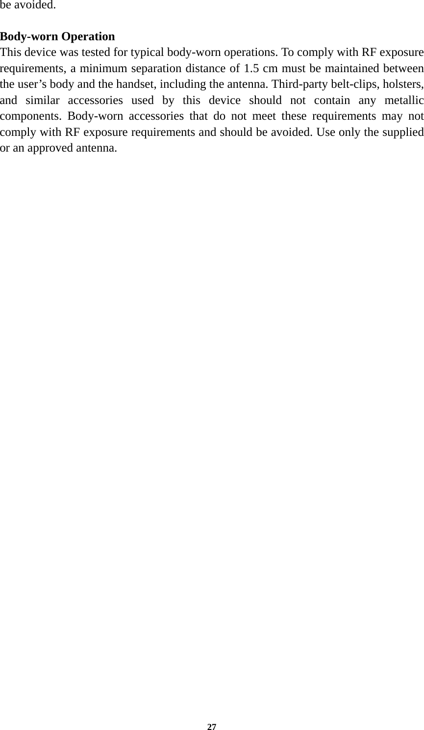27 be avoided.  Body-worn Operation This device was tested for typical body-worn operations. To comply with RF exposure requirements, a minimum separation distance of 1.5 cm must be maintained between the user’s body and the handset, including the antenna. Third-party belt-clips, holsters, and similar accessories used by this device should not contain any metallic components. Body-worn accessories that do not meet these requirements may not comply with RF exposure requirements and should be avoided. Use only the supplied or an approved antenna.  