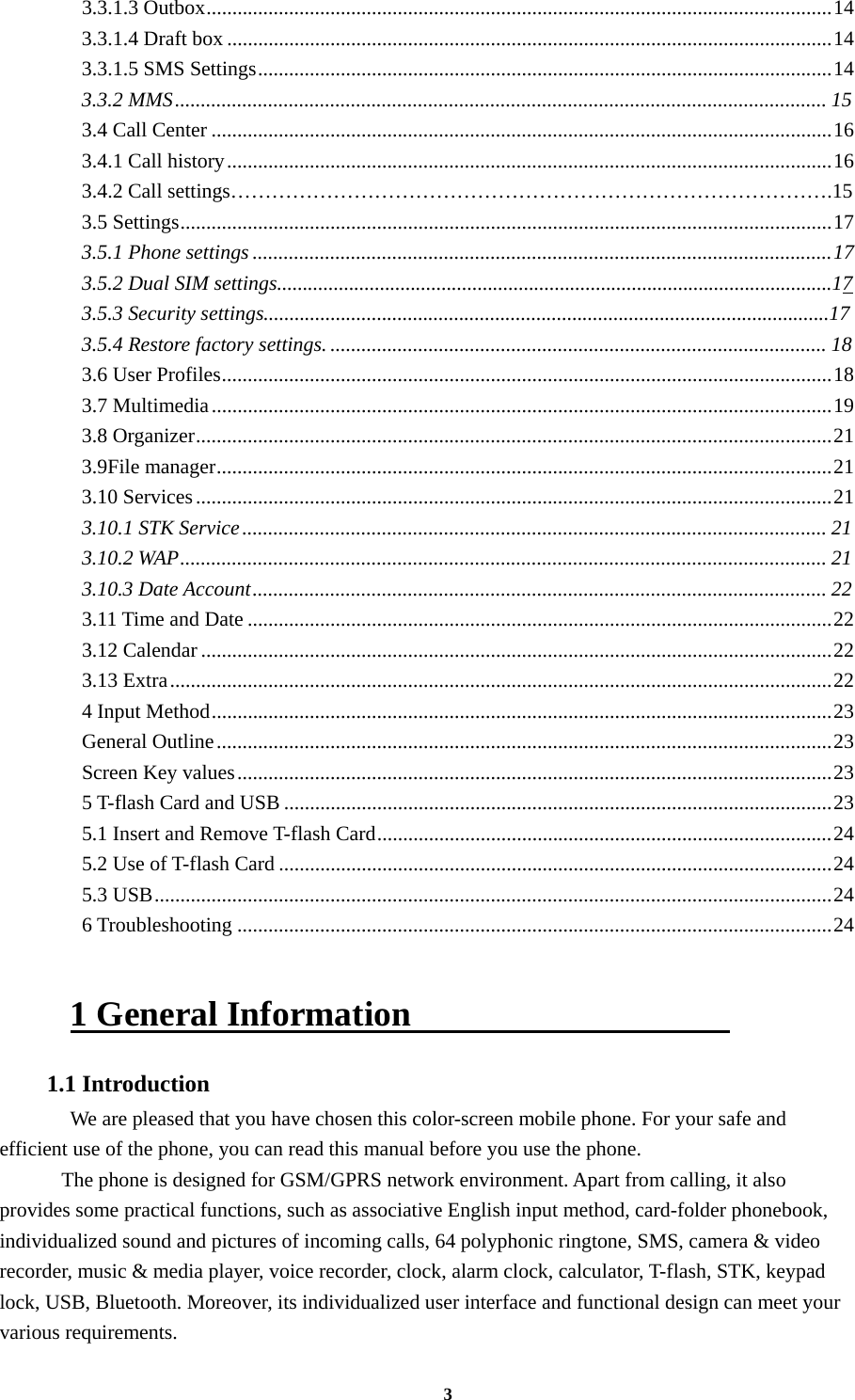 3 3.3.1.3 Outbox ......................................................................................................................... 143.3.1.4 Draft box ..................................................................................................................... 143.3.1.5 SMS Settings ............................................................................................................... 143.3.2 MMS .............................................................................................................................. 153.4 Call Center ........................................................................................................................ 163.4.1 Call history ..................................................................................................................... 16 3.4.2 Call settings…………………………………………………………………………….15 3.5 Settings .............................................................................................................................. 173.5.1 Phone settings ................................................................................................................ 17 3.5.2 Dual SIM settings............................................................................................................17 3.5.3 Security settings..............................................................................................................17 3.5.4 Restore factory settings. ................................................................................................ 183.6 User Profiles ...................................................................................................................... 183.7 Multimedia ........................................................................................................................ 193.8 Organizer ........................................................................................................................... 213.9File manager ....................................................................................................................... 213.10 Services ........................................................................................................................... 213.10.1 STK Service ................................................................................................................. 213.10.2 WAP ............................................................................................................................. 213.10.3 Date Account ............................................................................................................... 223.11 Time and Date ................................................................................................................. 223.12 Calendar .......................................................................................................................... 223.13 Extra ................................................................................................................................ 224 Input Method ........................................................................................................................ 23General Outline ....................................................................................................................... 23Screen Key values ................................................................................................................... 235 T-flash Card and USB .......................................................................................................... 235.1 Insert and Remove T-flash Card ........................................................................................ 245.2 Use of T-flash Card ........................................................................................................... 245.3 USB ................................................................................................................................... 246 Troubleshooting ................................................................................................................... 24 1 General Information                   1.1 Introduction   We are pleased that you have chosen this color-screen mobile phone. For your safe and efficient use of the phone, you can read this manual before you use the phone.     The phone is designed for GSM/GPRS network environment. Apart from calling, it also provides some practical functions, such as associative English input method, card-folder phonebook, individualized sound and pictures of incoming calls, 64 polyphonic ringtone, SMS, camera &amp; video recorder, music &amp; media player, voice recorder, clock, alarm clock, calculator, T-flash, STK, keypad lock, USB, Bluetooth. Moreover, its individualized user interface and functional design can meet your various requirements. 