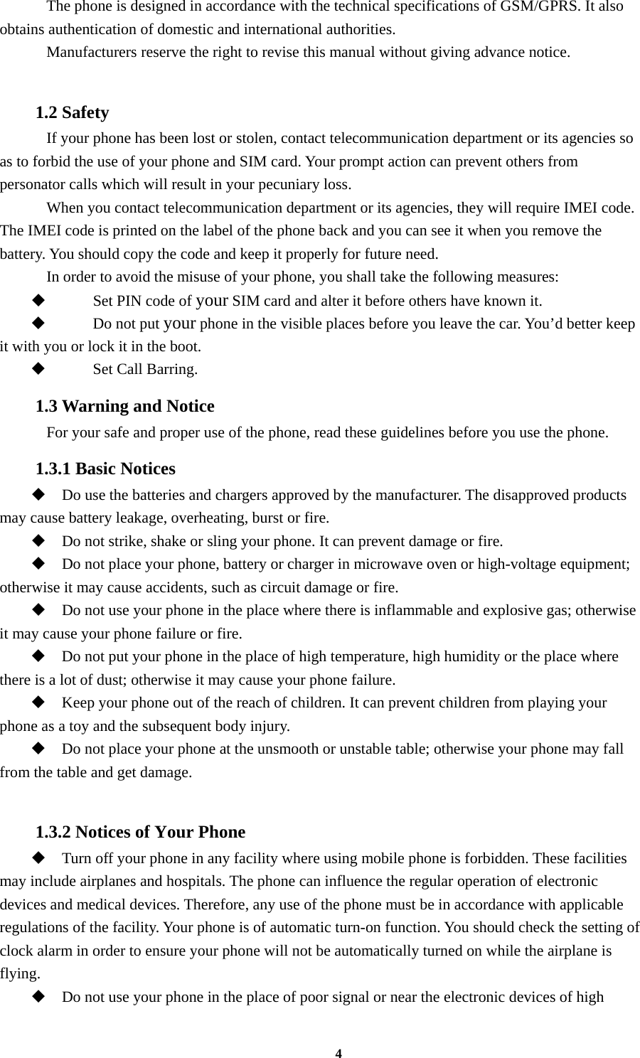 4     The phone is designed in accordance with the technical specifications of GSM/GPRS. It also obtains authentication of domestic and international authorities.     Manufacturers reserve the right to revise this manual without giving advance notice.  1.2 Safety     If your phone has been lost or stolen, contact telecommunication department or its agencies so as to forbid the use of your phone and SIM card. Your prompt action can prevent others from personator calls which will result in your pecuniary loss.   When you contact telecommunication department or its agencies, they will require IMEI code. The IMEI code is printed on the label of the phone back and you can see it when you remove the battery. You should copy the code and keep it properly for future need.     In order to avoid the misuse of your phone, you shall take the following measures:  Set PIN code of your SIM card and alter it before others have known it.  Do not put your phone in the visible places before you leave the car. You’d better keep it with you or lock it in the boot.  Set Call Barring. 1.3 Warning and Notice     For your safe and proper use of the phone, read these guidelines before you use the phone. 1.3.1 Basic Notices  Do use the batteries and chargers approved by the manufacturer. The disapproved products may cause battery leakage, overheating, burst or fire.  Do not strike, shake or sling your phone. It can prevent damage or fire.  Do not place your phone, battery or charger in microwave oven or high-voltage equipment; otherwise it may cause accidents, such as circuit damage or fire.  Do not use your phone in the place where there is inflammable and explosive gas; otherwise it may cause your phone failure or fire.  Do not put your phone in the place of high temperature, high humidity or the place where there is a lot of dust; otherwise it may cause your phone failure.  Keep your phone out of the reach of children. It can prevent children from playing your phone as a toy and the subsequent body injury.  Do not place your phone at the unsmooth or unstable table; otherwise your phone may fall from the table and get damage.  1.3.2 Notices of Your Phone  Turn off your phone in any facility where using mobile phone is forbidden. These facilities may include airplanes and hospitals. The phone can influence the regular operation of electronic devices and medical devices. Therefore, any use of the phone must be in accordance with applicable regulations of the facility. Your phone is of automatic turn-on function. You should check the setting of clock alarm in order to ensure your phone will not be automatically turned on while the airplane is flying.  Do not use your phone in the place of poor signal or near the electronic devices of high 