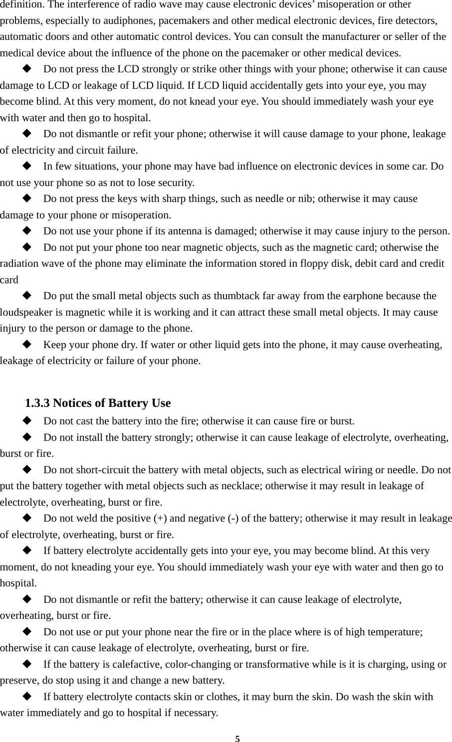 5 definition. The interference of radio wave may cause electronic devices’ misoperation or other problems, especially to audiphones, pacemakers and other medical electronic devices, fire detectors, automatic doors and other automatic control devices. You can consult the manufacturer or seller of the medical device about the influence of the phone on the pacemaker or other medical devices.  Do not press the LCD strongly or strike other things with your phone; otherwise it can cause damage to LCD or leakage of LCD liquid. If LCD liquid accidentally gets into your eye, you may become blind. At this very moment, do not knead your eye. You should immediately wash your eye with water and then go to hospital.  Do not dismantle or refit your phone; otherwise it will cause damage to your phone, leakage of electricity and circuit failure.  In few situations, your phone may have bad influence on electronic devices in some car. Do not use your phone so as not to lose security.  Do not press the keys with sharp things, such as needle or nib; otherwise it may cause damage to your phone or misoperation.    Do not use your phone if its antenna is damaged; otherwise it may cause injury to the person.  Do not put your phone too near magnetic objects, such as the magnetic card; otherwise the radiation wave of the phone may eliminate the information stored in floppy disk, debit card and credit card  Do put the small metal objects such as thumbtack far away from the earphone because the loudspeaker is magnetic while it is working and it can attract these small metal objects. It may cause injury to the person or damage to the phone.  Keep your phone dry. If water or other liquid gets into the phone, it may cause overheating, leakage of electricity or failure of your phone.  1.3.3 Notices of Battery Use  Do not cast the battery into the fire; otherwise it can cause fire or burst.  Do not install the battery strongly; otherwise it can cause leakage of electrolyte, overheating, burst or fire.  Do not short-circuit the battery with metal objects, such as electrical wiring or needle. Do not put the battery together with metal objects such as necklace; otherwise it may result in leakage of electrolyte, overheating, burst or fire.  Do not weld the positive (+) and negative (-) of the battery; otherwise it may result in leakage of electrolyte, overheating, burst or fire.  If battery electrolyte accidentally gets into your eye, you may become blind. At this very moment, do not kneading your eye. You should immediately wash your eye with water and then go to hospital.  Do not dismantle or refit the battery; otherwise it can cause leakage of electrolyte, overheating, burst or fire.  Do not use or put your phone near the fire or in the place where is of high temperature; otherwise it can cause leakage of electrolyte, overheating, burst or fire.  If the battery is calefactive, color-changing or transformative while is it is charging, using or preserve, do stop using it and change a new battery.  If battery electrolyte contacts skin or clothes, it may burn the skin. Do wash the skin with water immediately and go to hospital if necessary. 