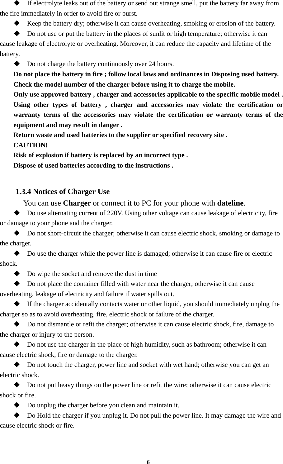 6  If electrolyte leaks out of the battery or send out strange smell, put the battery far away from the fire immediately in order to avoid fire or burst.  Keep the battery dry; otherwise it can cause overheating, smoking or erosion of the battery.  Do not use or put the battery in the places of sunlit or high temperature; otherwise it can cause leakage of electrolyte or overheating. Moreover, it can reduce the capacity and lifetime of the battery.  Do not charge the battery continuously over 24 hours. Do not place the battery in fire ; follow local laws and ordinances in Disposing used battery. Check the model number of the charger before using it to charge the mobile. Only use approved battery , charger and accessories applicable to the specific mobile model . Using other types of battery , charger and accessories may violate the certification or warranty terms of the accessories may violate the certification or warranty terms of the equipment and may result in danger . Return waste and used batteries to the supplier or specified recovery site . CAUTION! Risk of explosion if battery is replaced by an incorrect type . Dispose of used batteries according to the instructions .  1.3.4 Notices of Charger Use   You can use Charger or connect it to PC for your phone with dateline.  Do use alternating current of 220V. Using other voltage can cause leakage of electricity, fire or damage to your phone and the charger.  Do not short-circuit the charger; otherwise it can cause electric shock, smoking or damage to the charger.  Do use the charger while the power line is damaged; otherwise it can cause fire or electric shock.  Do wipe the socket and remove the dust in time  Do not place the container filled with water near the charger; otherwise it can cause overheating, leakage of electricity and failure if water spills out.  If the charger accidentally contacts water or other liquid, you should immediately unplug the charger so as to avoid overheating, fire, electric shock or failure of the charger.  Do not dismantle or refit the charger; otherwise it can cause electric shock, fire, damage to the charger or injury to the person.  Do not use the charger in the place of high humidity, such as bathroom; otherwise it can cause electric shock, fire or damage to the charger.  Do not touch the charger, power line and socket with wet hand; otherwise you can get an electric shock.  Do not put heavy things on the power line or refit the wire; otherwise it can cause electric shock or fire.  Do unplug the charger before you clean and maintain it.  Do Hold the charger if you unplug it. Do not pull the power line. It may damage the wire and cause electric shock or fire. 