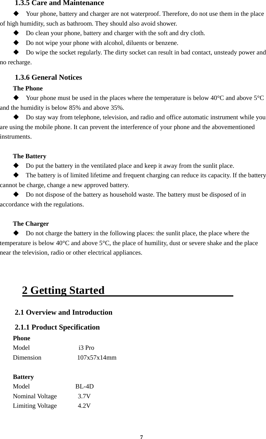 7 1.3.5 Care and Maintenance  Your phone, battery and charger are not waterproof. Therefore, do not use them in the place of high humidity, such as bathroom. They should also avoid shower.  Do clean your phone, battery and charger with the soft and dry cloth.  Do not wipe your phone with alcohol, diluents or benzene.  Do wipe the socket regularly. The dirty socket can result in bad contact, unsteady power and no recharge. 1.3.6 General Notices The Phone  Your phone must be used in the places where the temperature is below 40°C and above 5°C and the humidity is below 85% and above 35%.  Do stay way from telephone, television, and radio and office automatic instrument while you are using the mobile phone. It can prevent the interference of your phone and the abovementioned instruments.  The Battery  Do put the battery in the ventilated place and keep it away from the sunlit place.  The battery is of limited lifetime and frequent charging can reduce its capacity. If the battery cannot be charge, change a new approved battery.  Do not dispose of the battery as household waste. The battery must be disposed of in accordance with the regulations.  The Charger  Do not charge the battery in the following places: the sunlit place, the place where the temperature is below 40°C and above 5°C, the place of humility, dust or severe shake and the place near the television, radio or other electrical appliances.   2 Getting Started                        2.1 Overview and Introduction 2.1.1 Product Specification Phone Model               i3 Pro Dimension           107x57x14mm  Battery Model              BL-4D Nominal Voltage      3.7V Limiting Voltage    4.2V     
