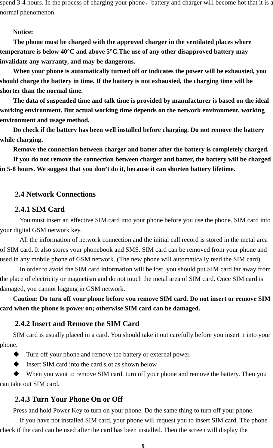 9 spend 3-4 hours. In the process of charging your phone、battery and charger will become hot that it is a normal phenomenon.  Notice: The phone must be charged with the approved charger in the ventilated places where temperature is below 40°C and above 5°C.The use of any other disapproved battery may invalidate any warranty, and may be dangerous. When your phone is automatically turned off or indicates the power will be exhausted, you should charge the battery in time. If the battery is not exhausted, the charging time will be shorter than the normal time. The data of suspended time and talk time is provided by manufacturer is based on the ideal working environment. But actual working time depends on the network environment, working environment and usage method. Do check if the battery has been well installed before charging. Do not remove the battery while charging. Remove the connection between charger and batter after the battery is completely charged. If you do not remove the connection between charger and batter, the battery will be charged in 5-8 hours. We suggest that you don’t do it, because it can shorten battery lifetime.  2.4 Network Connections 2.4.1 SIM Card     You must insert an effective SIM card into your phone before you use the phone. SIM card into your digital GSM network key.     All the information of network connection and the initial call record is stored in the metal area of SIM card. It also stores your phonebook and SMS. SIM card can be removed from your phone and used in any mobile phone of GSM network. (The new phone will automatically read the SIM card)     In order to avoid the SIM card information will be lost, you should put SIM card far away from the place of electricity or magnetism and do not touch the metal area of SIM card. Once SIM card is damaged, you cannot logging in GSM network. Caution: Do turn off your phone before you remove SIM card. Do not insert or remove SIM card when the phone is power on; otherwise SIM card can be damaged. 2.4.2 Insert and Remove the SIM Card SIM card is usually placed in a card. You should take it out carefully before you insert it into your phone.  Turn off your phone and remove the battery or external power.  Insert SIM card into the card slot as shown below  When you want to remove SIM card, turn off your phone and remove the battery. Then you can take out SIM card. 2.4.3 Turn Your Phone On or Off Press and hold Power Key to turn on your phone. Do the same thing to turn off your phone.     If you have not installed SIM card, your phone will request you to insert SIM card. The phone check if the card can be used after the card has been installed. Then the screen will display the 
