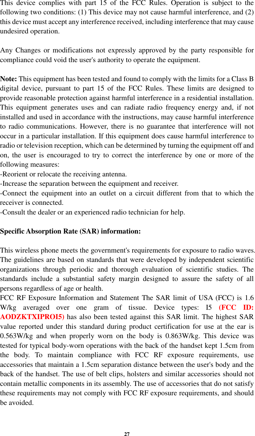 27 This  device  complies  with  part  15  of  the  FCC  Rules.  Operation  is  subject  to  the following two conditions: (1) This device may not cause harmful interference, and (2) this device must accept any interference received, including interference that may cause undesired operation.  Any Changes  or  modifications  not  expressly  approved by the  party responsible  for compliance could void the user&apos;s authority to operate the equipment.  Note: This equipment has been tested and found to comply with the limits for a Class B digital  device,  pursuant  to part  15  of  the  FCC  Rules.  These  limits  are  designed  to provide reasonable protection against harmful interference in a residential installation. This  equipment  generates  uses  and  can  radiate  radio  frequency  energy  and,  if  not installed and used in accordance with the instructions, may cause harmful interference to  radio communications.  However,  there  is  no  guarantee that interference will  not occur in a particular installation. If this equipment does cause harmful interference to radio or television reception, which can be determined by turning the equipment off and on,  the user  is  encouraged  to  try to  correct  the  interference by one or  more of the following measures: -Reorient or relocate the receiving antenna. -Increase the separation between the equipment and receiver. -Connect the equipment into  an outlet  on a  circuit different from that  to  which the receiver is connected. -Consult the dealer or an experienced radio technician for help.  Specific Absorption Rate (SAR) information:  This wireless phone meets the government&apos;s requirements for exposure to radio waves. The guidelines are based on standards that were developed by independent scientific organizations  through  periodic  and  thorough  evaluation  of  scientific  studies.  The standards  include  a  substantial  safety  margin  designed  to  assure  the  safety  of  all persons regardless of age or health. FCC RF Exposure Information and Statement The SAR limit of USA (FCC) is 1.6 W/kg  averaged  over  one  gram  of  tissue.  Device  types:  I5  (FCC  ID: AODZKTXIPROI5) has also been tested against this SAR limit. The highest SAR value reported  under  this  standard  during  product  certification  for  use  at  the  ear is 0.563W/kg  and  when  properly  worn  on  the  body  is  0.863W/kg.  This  device  was tested for typical body-worn operations with the back of the handset kept 1.5cm from the  body.  To  maintain  compliance  with  FCC  RF  exposure  requirements,  use accessories that maintain a 1.5cm separation distance between the user&apos;s body and the back of the handset. The use of belt clips, holsters and similar accessories should not contain metallic components in its assembly. The use of accessories that do not satisfy these requirements may not comply with FCC RF exposure requirements, and should be avoided.  