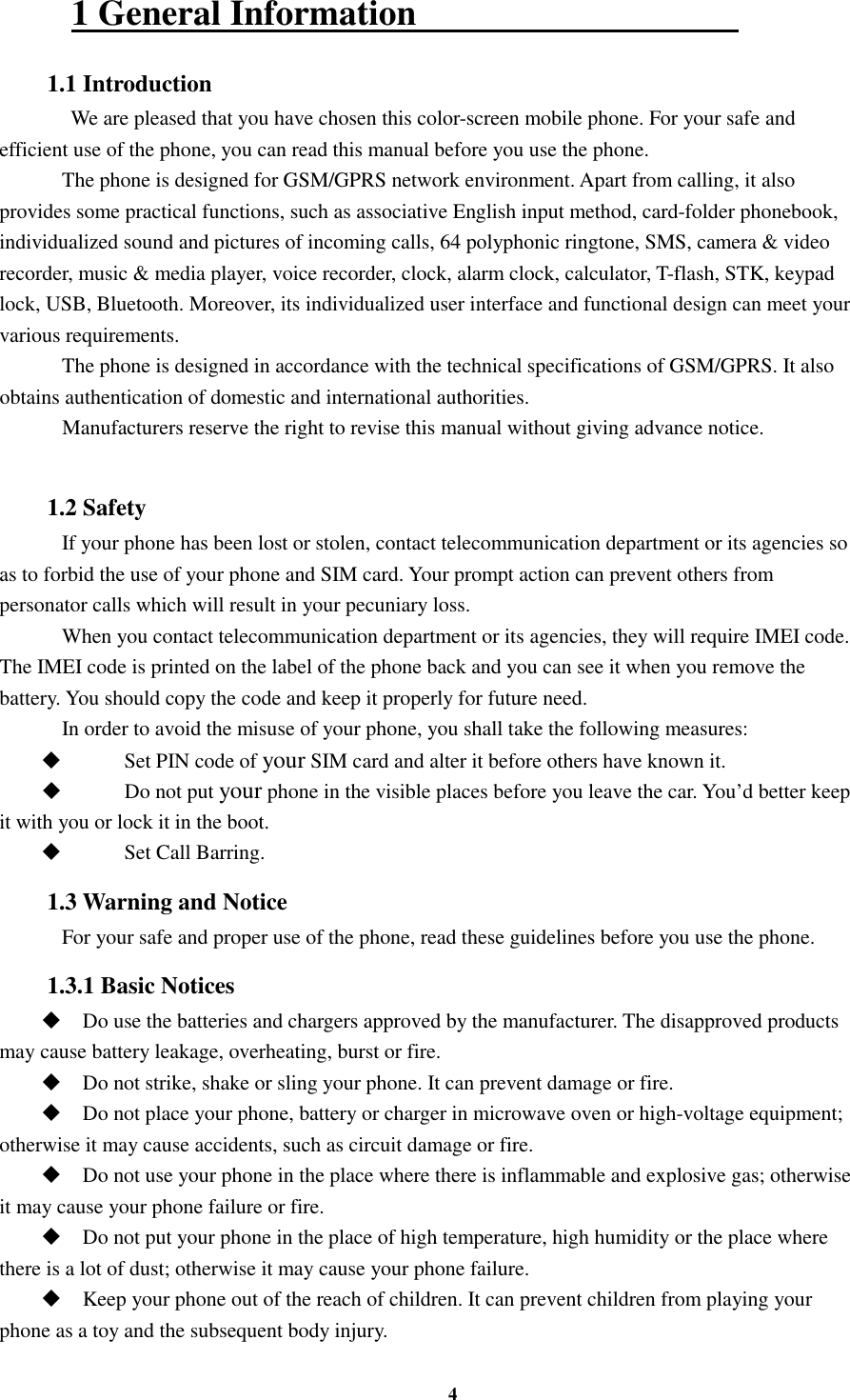 4 1 General Information                                     1.1 Introduction    We are pleased that you have chosen this color-screen mobile phone. For your safe and efficient use of the phone, you can read this manual before you use the phone.     The phone is designed for GSM/GPRS network environment. Apart from calling, it also provides some practical functions, such as associative English input method, card-folder phonebook, individualized sound and pictures of incoming calls, 64 polyphonic ringtone, SMS, camera &amp; video recorder, music &amp; media player, voice recorder, clock, alarm clock, calculator, T-flash, STK, keypad lock, USB, Bluetooth. Moreover, its individualized user interface and functional design can meet your various requirements.     The phone is designed in accordance with the technical specifications of GSM/GPRS. It also obtains authentication of domestic and international authorities.     Manufacturers reserve the right to revise this manual without giving advance notice.  1.2 Safety     If your phone has been lost or stolen, contact telecommunication department or its agencies so as to forbid the use of your phone and SIM card. Your prompt action can prevent others from personator calls which will result in your pecuniary loss.     When you contact telecommunication department or its agencies, they will require IMEI code. The IMEI code is printed on the label of the phone back and you can see it when you remove the battery. You should copy the code and keep it properly for future need.     In order to avoid the misuse of your phone, you shall take the following measures:  Set PIN code of your SIM card and alter it before others have known it.  Do not put your phone in the visible places before you leave the car. You’d better keep it with you or lock it in the boot.  Set Call Barring. 1.3 Warning and Notice     For your safe and proper use of the phone, read these guidelines before you use the phone. 1.3.1 Basic Notices  Do use the batteries and chargers approved by the manufacturer. The disapproved products may cause battery leakage, overheating, burst or fire.  Do not strike, shake or sling your phone. It can prevent damage or fire.  Do not place your phone, battery or charger in microwave oven or high-voltage equipment; otherwise it may cause accidents, such as circuit damage or fire.  Do not use your phone in the place where there is inflammable and explosive gas; otherwise it may cause your phone failure or fire.  Do not put your phone in the place of high temperature, high humidity or the place where there is a lot of dust; otherwise it may cause your phone failure.  Keep your phone out of the reach of children. It can prevent children from playing your phone as a toy and the subsequent body injury. 