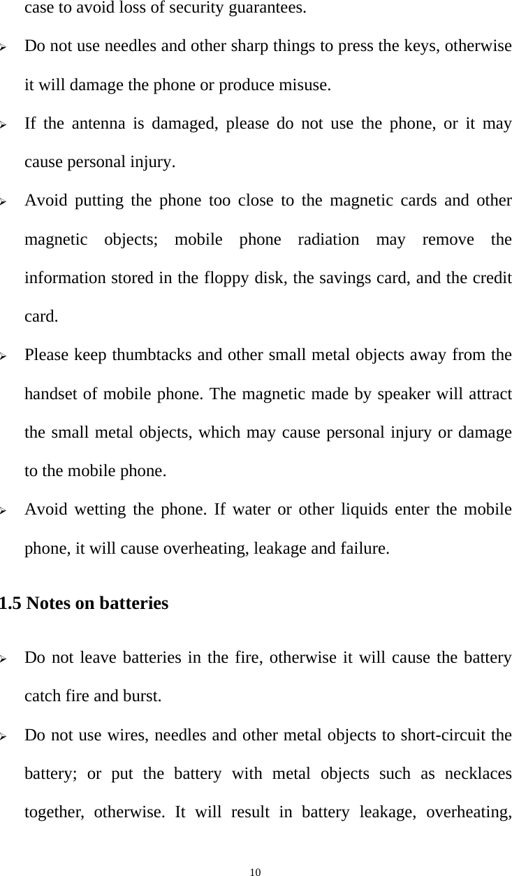   10case to avoid loss of security guarantees. ¾ Do not use needles and other sharp things to press the keys, otherwise it will damage the phone or produce misuse. ¾ If the antenna is damaged, please do not use the phone, or it may cause personal injury. ¾ Avoid putting the phone too close to the magnetic cards and other magnetic objects; mobile phone radiation may remove the information stored in the floppy disk, the savings card, and the credit card. ¾ Please keep thumbtacks and other small metal objects away from the handset of mobile phone. The magnetic made by speaker will attract the small metal objects, which may cause personal injury or damage to the mobile phone. ¾ Avoid wetting the phone. If water or other liquids enter the mobile phone, it will cause overheating, leakage and failure. 1.5 Notes on batteries ¾ Do not leave batteries in the fire, otherwise it will cause the battery catch fire and burst. ¾ Do not use wires, needles and other metal objects to short-circuit the battery; or put the battery with metal objects such as necklaces together, otherwise. It will result in battery leakage, overheating, 