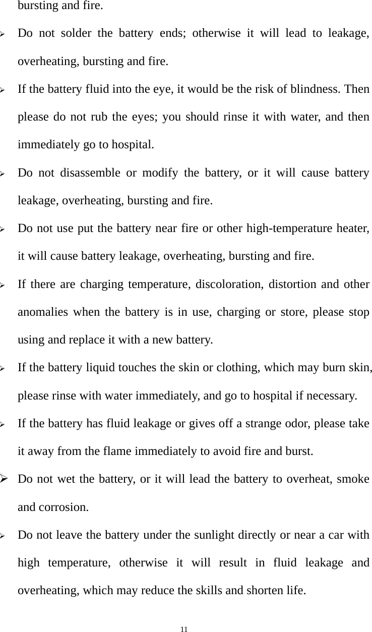   11bursting and fire. ¾ Do not solder the battery ends; otherwise it will lead to leakage, overheating, bursting and fire. ¾ If the battery fluid into the eye, it would be the risk of blindness. Then please do not rub the eyes; you should rinse it with water, and then immediately go to hospital. ¾ Do not disassemble or modify the battery, or it will cause battery leakage, overheating, bursting and fire. ¾ Do not use put the battery near fire or other high-temperature heater, it will cause battery leakage, overheating, bursting and fire. ¾ If there are charging temperature, discoloration, distortion and other anomalies when the battery is in use, charging or store, please stop using and replace it with a new battery.   ¾ If the battery liquid touches the skin or clothing, which may burn skin, please rinse with water immediately, and go to hospital if necessary. ¾ If the battery has fluid leakage or gives off a strange odor, please take it away from the flame immediately to avoid fire and burst. ¾ Do not wet the battery, or it will lead the battery to overheat, smoke and corrosion. ¾ Do not leave the battery under the sunlight directly or near a car with high temperature, otherwise it will result in fluid leakage and overheating, which may reduce the skills and shorten life. 