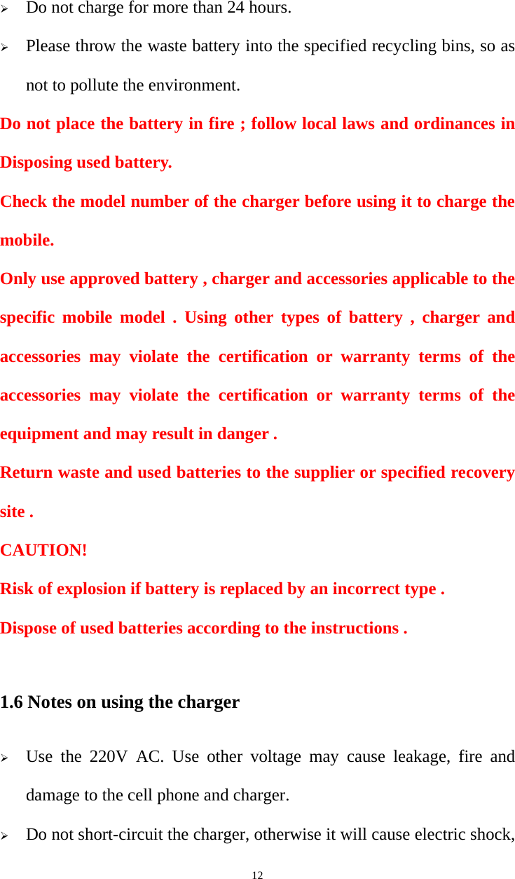   12¾ Do not charge for more than 24 hours. ¾ Please throw the waste battery into the specified recycling bins, so as not to pollute the environment. Do not place the battery in fire ; follow local laws and ordinances in Disposing used battery. Check the model number of the charger before using it to charge the mobile. Only use approved battery , charger and accessories applicable to the specific mobile model . Using other types of battery , charger and accessories may violate the certification or warranty terms of the accessories may violate the certification or warranty terms of the equipment and may result in danger . Return waste and used batteries to the supplier or specified recovery site . CAUTION! Risk of explosion if battery is replaced by an incorrect type . Dispose of used batteries according to the instructions .  1.6 Notes on using the charger ¾ Use the 220V AC. Use other voltage may cause leakage, fire and damage to the cell phone and charger. ¾ Do not short-circuit the charger, otherwise it will cause electric shock, 