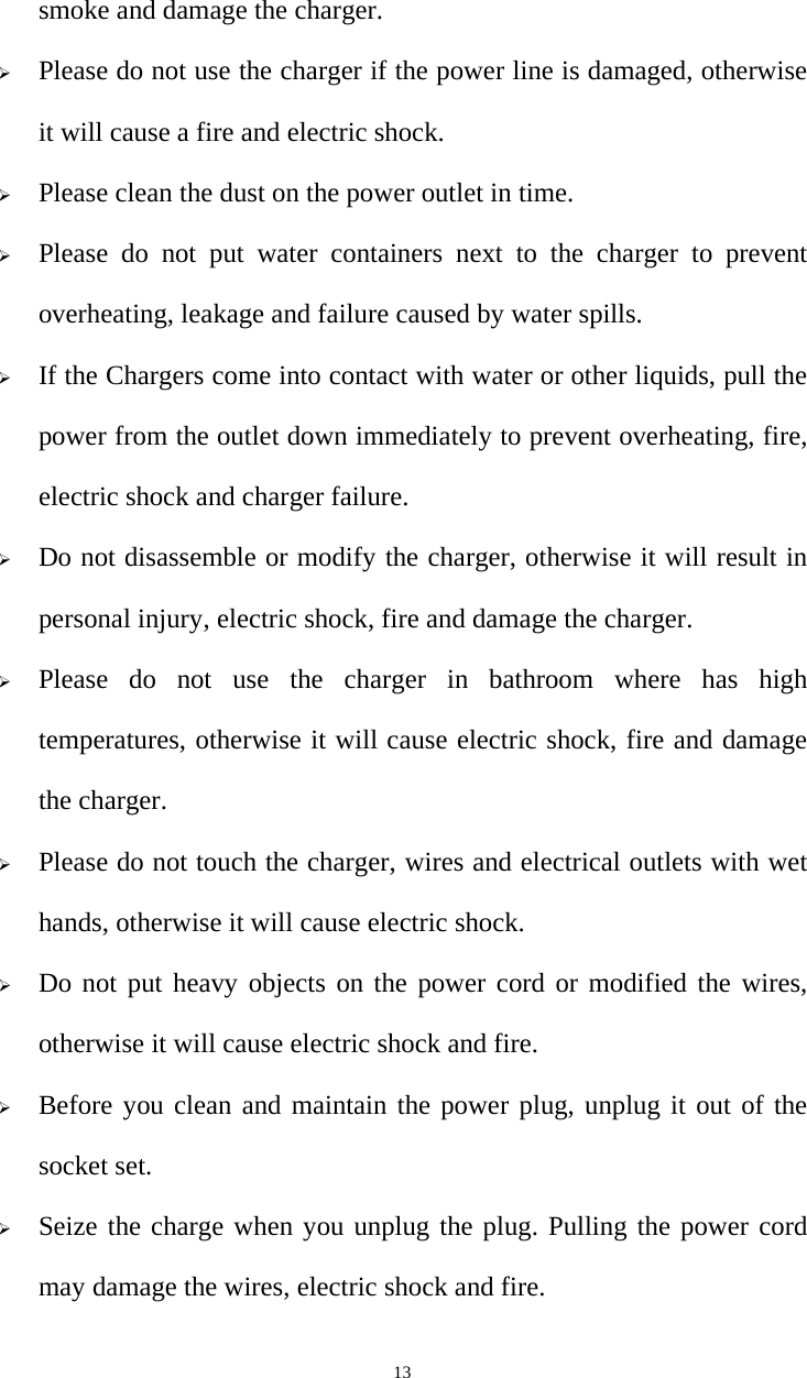   13smoke and damage the charger. ¾ Please do not use the charger if the power line is damaged, otherwise it will cause a fire and electric shock. ¾ Please clean the dust on the power outlet in time. ¾ Please do not put water containers next to the charger to prevent overheating, leakage and failure caused by water spills. ¾ If the Chargers come into contact with water or other liquids, pull the power from the outlet down immediately to prevent overheating, fire, electric shock and charger failure. ¾ Do not disassemble or modify the charger, otherwise it will result in personal injury, electric shock, fire and damage the charger. ¾ Please do not use the charger in bathroom where has high temperatures, otherwise it will cause electric shock, fire and damage the charger. ¾ Please do not touch the charger, wires and electrical outlets with wet hands, otherwise it will cause electric shock. ¾ Do not put heavy objects on the power cord or modified the wires, otherwise it will cause electric shock and fire. ¾ Before you clean and maintain the power plug, unplug it out of the socket set. ¾ Seize the charge when you unplug the plug. Pulling the power cord may damage the wires, electric shock and fire. 