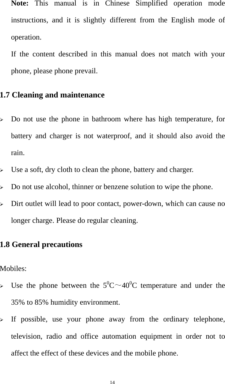   14Note:  This manual is in Chinese Simplified operation mode instructions, and it is slightly different from the English mode of operation. If the content described in this manual does not match with your phone, please phone prevail. 1.7 Cleaning and maintenance ¾ Do not use the phone in bathroom where has high temperature, for battery and charger is not waterproof, and it should also avoid the rain. ¾ Use a soft, dry cloth to clean the phone, battery and charger. ¾ Do not use alcohol, thinner or benzene solution to wipe the phone. ¾ Dirt outlet will lead to poor contact, power-down, which can cause no longer charge. Please do regular cleaning. 1.8 General precautions Mobiles: ¾ Use the phone between the 50C～400C temperature and under the 35% to 85% humidity environment. ¾ If possible, use your phone away from the ordinary telephone, television, radio and office automation equipment in order not to affect the effect of these devices and the mobile phone. 