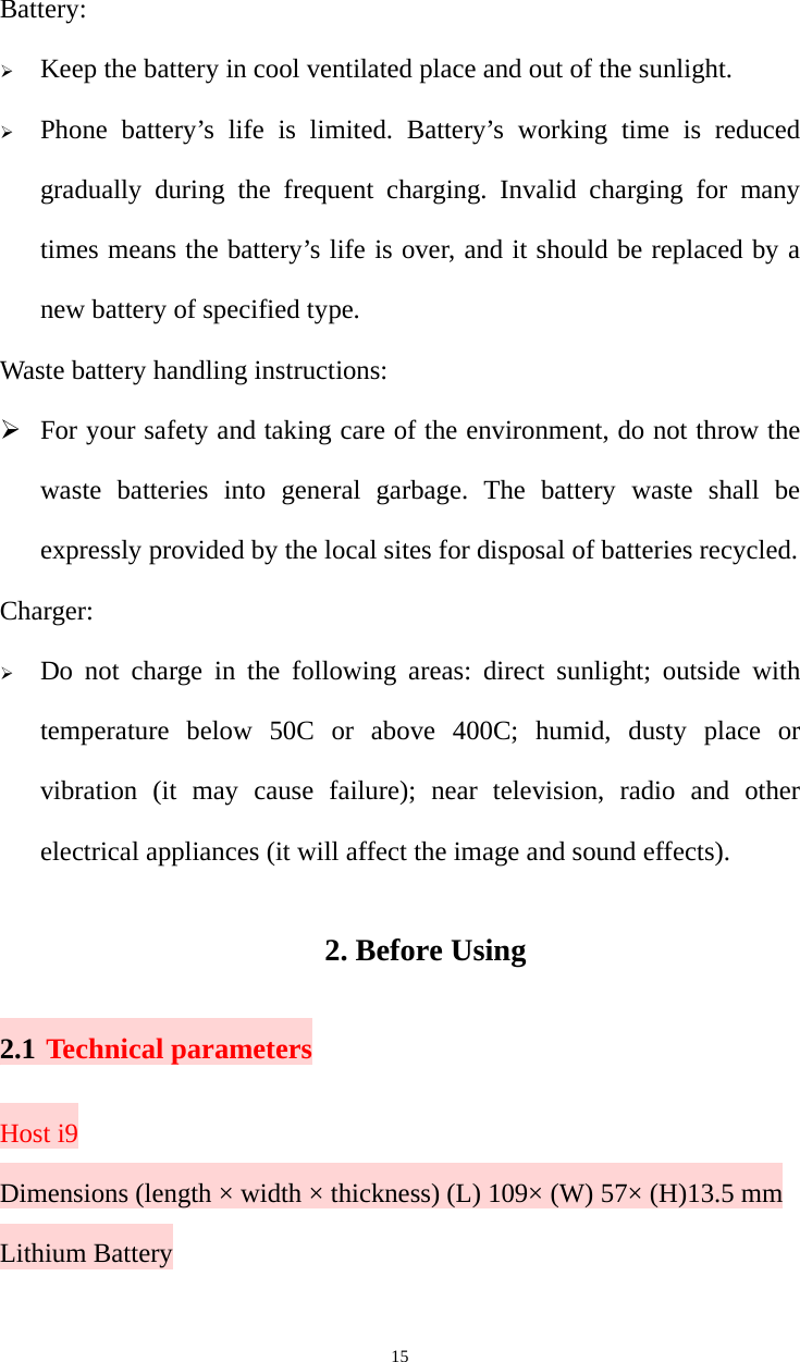   15Battery: ¾ Keep the battery in cool ventilated place and out of the sunlight. ¾ Phone battery’s life is limited. Battery’s working time is reduced gradually during the frequent charging. Invalid charging for many times means the battery’s life is over, and it should be replaced by a new battery of specified type. Waste battery handling instructions: ¾ For your safety and taking care of the environment, do not throw the waste batteries into general garbage. The battery waste shall be expressly provided by the local sites for disposal of batteries recycled. Charger: ¾ Do not charge in the following areas: direct sunlight; outside with temperature below 50C or above 400C; humid, dusty place or vibration (it may cause failure); near television, radio and other electrical appliances (it will affect the image and sound effects). 2. Before Using 2.1 Technical parameters Host i9 Dimensions (length × width × thickness) (L) 109× (W) 57× (H)13.5 mm Lithium Battery 