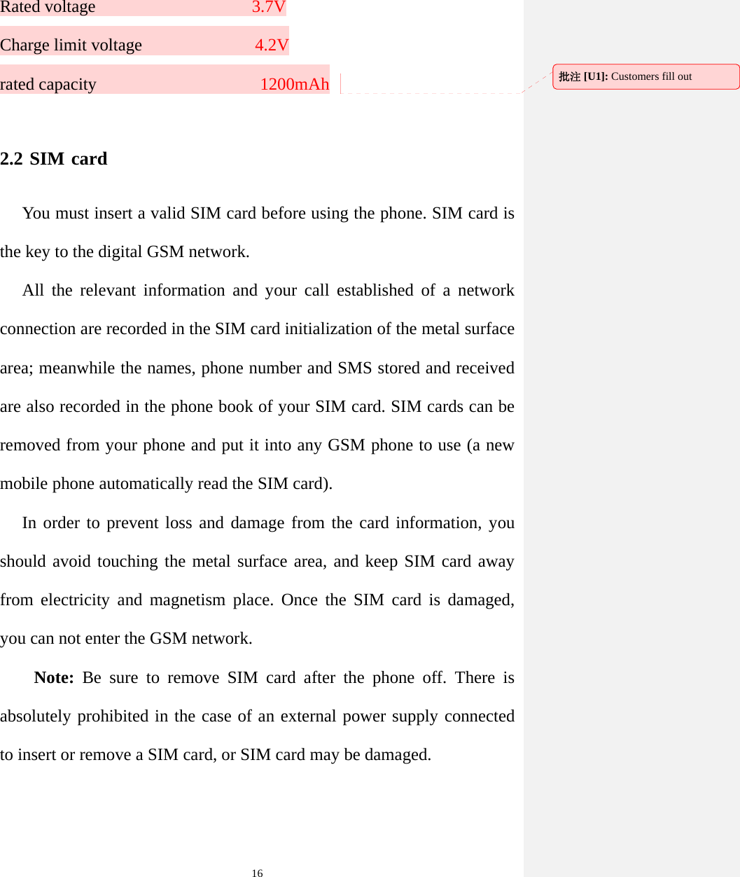   16Rated voltage                  3.7V Charge limit voltage              4.2V rated capacity                   1200mAh  2.2 SIM card You must insert a valid SIM card before using the phone. SIM card is the key to the digital GSM network. All the relevant information and your call established of a network connection are recorded in the SIM card initialization of the metal surface area; meanwhile the names, phone number and SMS stored and received are also recorded in the phone book of your SIM card. SIM cards can be removed from your phone and put it into any GSM phone to use (a new mobile phone automatically read the SIM card). In order to prevent loss and damage from the card information, you should avoid touching the metal surface area, and keep SIM card away from electricity and magnetism place. Once the SIM card is damaged, you can not enter the GSM network. Note: Be sure to remove SIM card after the phone off. There is absolutely prohibited in the case of an external power supply connected to insert or remove a SIM card, or SIM card may be damaged. 批注 [U1]: Customers fill out 