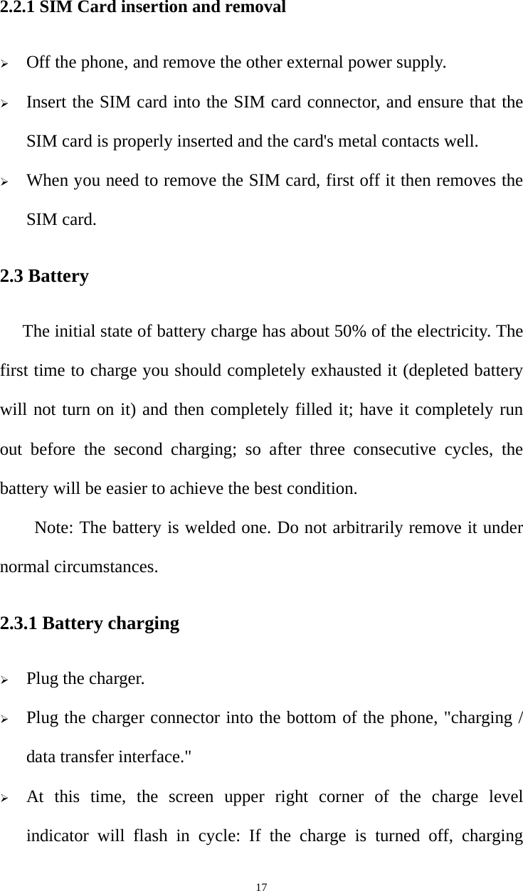   172.2.1 SIM Card insertion and removal ¾ Off the phone, and remove the other external power supply. ¾ Insert the SIM card into the SIM card connector, and ensure that the SIM card is properly inserted and the card&apos;s metal contacts well. ¾ When you need to remove the SIM card, first off it then removes the SIM card. 2.3 Battery The initial state of battery charge has about 50% of the electricity. The first time to charge you should completely exhausted it (depleted battery will not turn on it) and then completely filled it; have it completely run out before the second charging; so after three consecutive cycles, the battery will be easier to achieve the best condition. Note: The battery is welded one. Do not arbitrarily remove it under normal circumstances. 2.3.1 Battery charging ¾ Plug the charger. ¾ Plug the charger connector into the bottom of the phone, &quot;charging / data transfer interface.&quot; ¾ At this time, the screen upper right corner of the charge level indicator will flash in cycle: If the charge is turned off, charging 