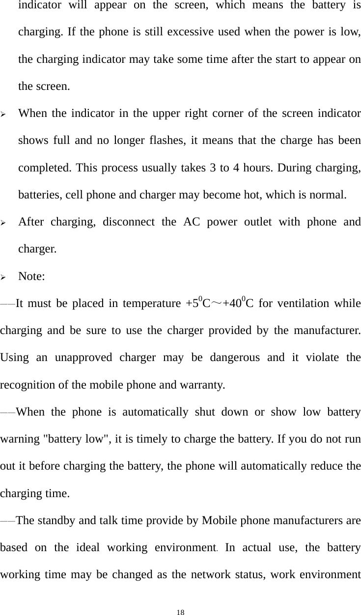   18indicator will appear on the screen, which means the battery is charging. If the phone is still excessive used when the power is low, the charging indicator may take some time after the start to appear on the screen. ¾ When the indicator in the upper right corner of the screen indicator shows full and no longer flashes, it means that the charge has been completed. This process usually takes 3 to 4 hours. During charging, batteries, cell phone and charger may become hot, which is normal. ¾ After charging, disconnect the AC power outlet with phone and charger. ¾ Note: ——It must be placed in temperature +50C～+400C for ventilation while charging and be sure to use the charger provided by the manufacturer. Using an unapproved charger may be dangerous and it violate the recognition of the mobile phone and warranty. ——When the phone is automatically shut down or show low battery warning &quot;battery low&quot;, it is timely to charge the battery. If you do not run out it before charging the battery, the phone will automatically reduce the charging time. ——The standby and talk time provide by Mobile phone manufacturers are based on the ideal working environment.  In actual use, the battery working time may be changed as the network status, work environment 