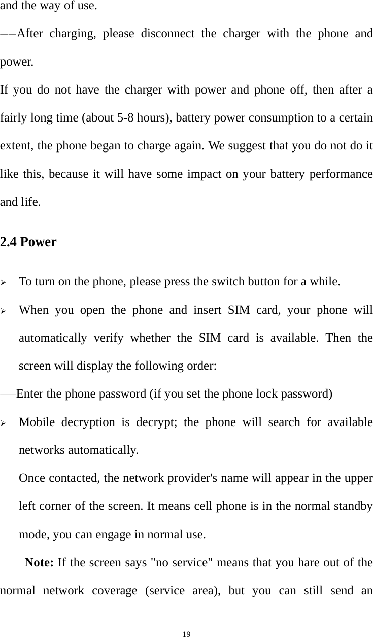   19and the way of use. ——After charging, please disconnect the charger with the phone and power.  If you do not have the charger with power and phone off, then after a fairly long time (about 5-8 hours), battery power consumption to a certain extent, the phone began to charge again. We suggest that you do not do it like this, because it will have some impact on your battery performance and life. 2.4 Power ¾ To turn on the phone, please press the switch button for a while. ¾ When you open the phone and insert SIM card, your phone will automatically verify whether the SIM card is available. Then the screen will display the following order: ——Enter the phone password (if you set the phone lock password) ¾ Mobile decryption is decrypt; the phone will search for available networks automatically. Once contacted, the network provider&apos;s name will appear in the upper left corner of the screen. It means cell phone is in the normal standby mode, you can engage in normal use. Note: If the screen says &quot;no service&quot; means that you hare out of the normal network coverage (service area), but you can still send an 