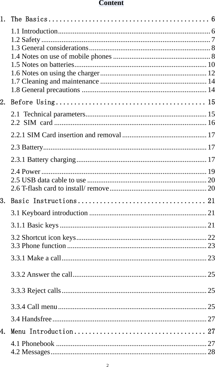   2 Content 1. The Basics ............................................ 6 1.1 Introduction ................................................................................... 6 1.2 Safety ............................................................................................ 7 1.3 General considerations .................................................................. 8 1.4 Notes on use of mobile phones ..................................................... 8 1.5 Notes on batteries ........................................................................ 10 1.6 Notes on using the charger .......................................................... 12 1.7 Cleaning and maintenance .......................................................... 14 1.8 General precautions .................................................................... 14 2. Before Using ......................................... 15 2.1 Technical parameters .................................................................. 15 2.2 SIM card ................................................................................... 16 2.2.1 SIM Card insertion and removal .............................................. 17 2.3 Battery ......................................................................................... 17 2.3.1 Battery charging ....................................................................... 17 2.4 Power .......................................................................................... 19 2.5 USB data cable to use ................................................................. 20 2.6 T-flash card to install/ remove ..................................................... 20 3. Basic Instructions ................................... 21 3.1 Keyboard introduction ................................................................ 21 3.1.1 Basic keys ................................................................................ 21 3.2 Shortcut icon keys ....................................................................... 22 3.3 Phone function ............................................................................ 23 3.3.1 Make a call ............................................................................... 23 3.3.2 Answer the call ......................................................................... 25 3.3.3 Reject calls ............................................................................... 25 3.3.4 Call menu ................................................................................. 25 3.4 Handsfree .................................................................................... 27 4. Menu Introduction .................................... 27 4.1 Phonebook .................................................................................. 27 4.2 Messages ..................................................................................... 28 