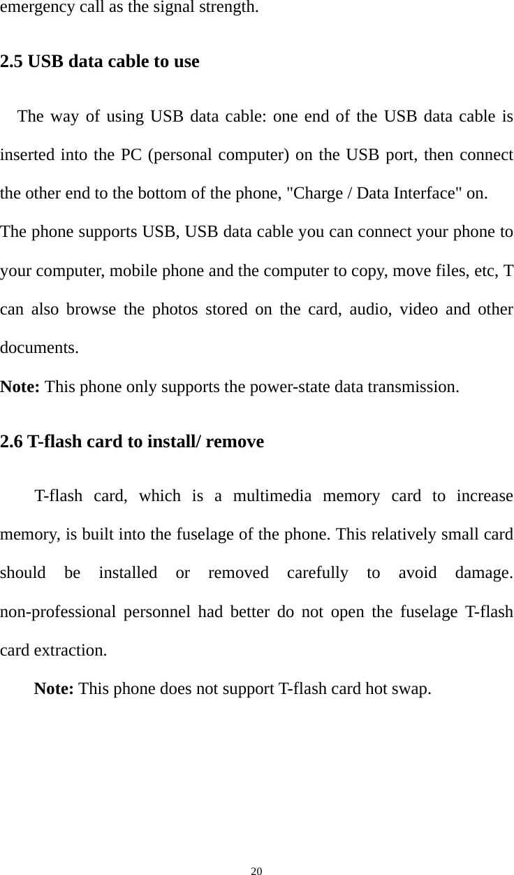   20emergency call as the signal strength. 2.5 USB data cable to use The way of using USB data cable: one end of the USB data cable is inserted into the PC (personal computer) on the USB port, then connect the other end to the bottom of the phone, &quot;Charge / Data Interface&quot; on. The phone supports USB, USB data cable you can connect your phone to your computer, mobile phone and the computer to copy, move files, etc, T can also browse the photos stored on the card, audio, video and other documents. Note: This phone only supports the power-state data transmission. 2.6 T-flash card to install/ remove T-flash card, which is a multimedia memory card to increase memory, is built into the fuselage of the phone. This relatively small card should be installed or removed carefully to avoid damage. non-professional personnel had better do not open the fuselage T-flash card extraction. Note: This phone does not support T-flash card hot swap. 