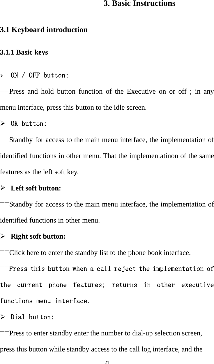   213. Basic Instructions 3.1 Keyboard introduction 3.1.1 Basic keys ¾ ON / OFF button: ——Press and hold button function of the Executive on or off ; in any menu interface, press this button to the idle screen. ¾ OK button: ——Standby for access to the main menu interface, the implementation of identified functions in other menu. That the implementatinon of the same features as the left soft key. ¾ Left soft button: ——Standby for access to the main menu interface, the implementation of identified functions in other menu. ¾ Right soft button: ——Click here to enter the standby list to the phone book interface. ——Press this button when a call reject the implementation of the  current  phone  features;  returns  in  other  executive functions menu interface. ¾ Dial button: ——Press to enter standby enter the number to dial-up selection screen, press this button while standby access to the call log interface, and the 