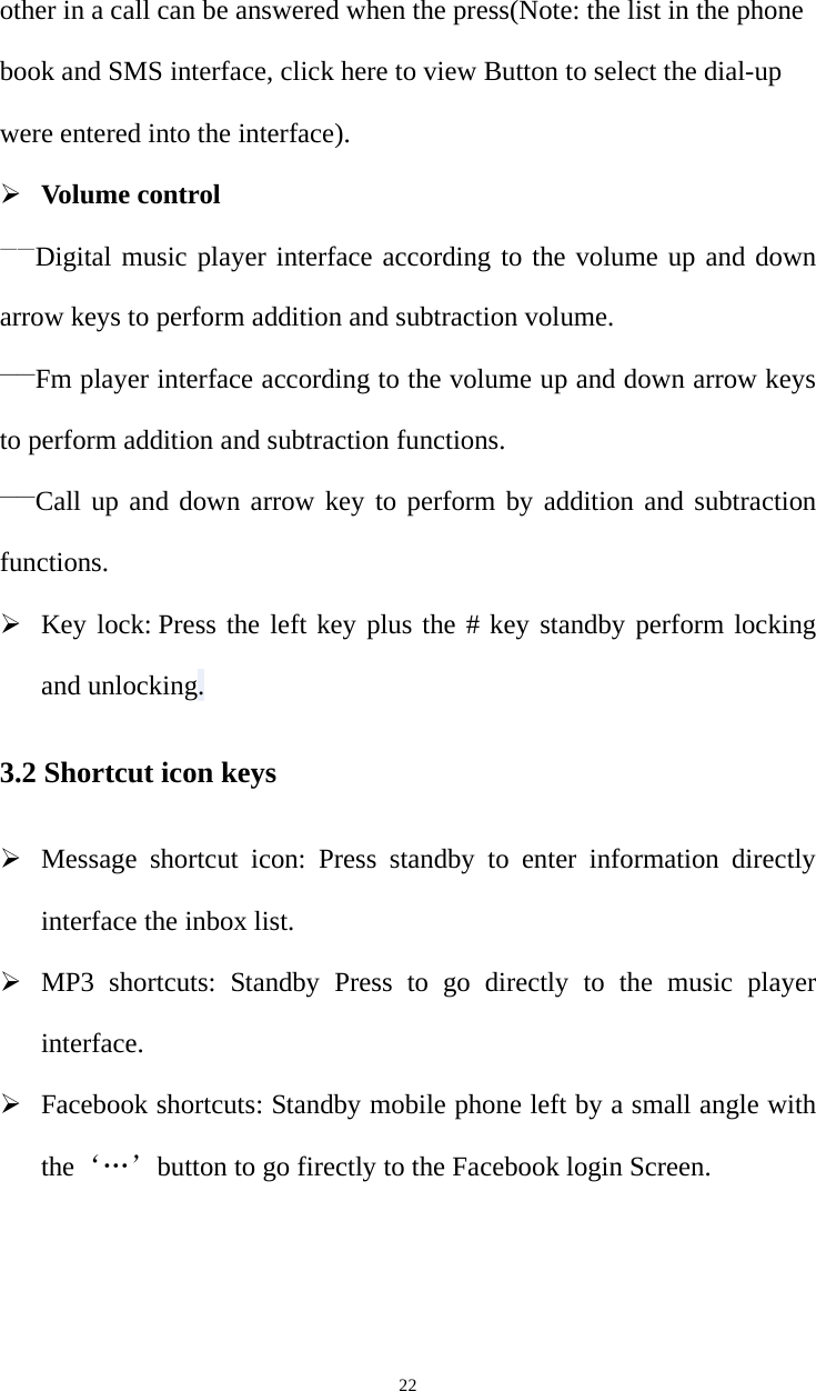   22other in a call can be answered when the press(Note: the list in the phone book and SMS interface, click here to view Button to select the dial-up were entered into the interface). ¾ Volume control ——Digital music player interface according to the volume up and down arrow keys to perform addition and subtraction volume. ——Fm player interface according to the volume up and down arrow keys to perform addition and subtraction functions. ——Call up and down arrow key to perform by addition and subtraction functions. ¾ Key lock: Press the left key plus the # key standby perform locking and unlocking. 3.2 Shortcut icon keys ¾ Message shortcut icon: Press standby to enter information directly interface the inbox list. ¾ MP3 shortcuts: Standby Press to go directly to the music player interface. ¾ Facebook shortcuts: Standby mobile phone left by a small angle with the‘…’button to go firectly to the Facebook login Screen. 