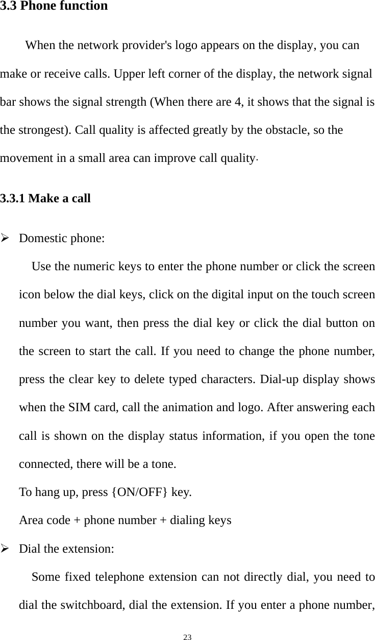   233.3 Phone function When the network provider&apos;s logo appears on the display, you can make or receive calls. Upper left corner of the display, the network signal bar shows the signal strength (When there are 4, it shows that the signal is the strongest). Call quality is affected greatly by the obstacle, so the movement in a small area can improve call quality. 3.3.1 Make a call ¾ Domestic phone: Use the numeric keys to enter the phone number or click the screen icon below the dial keys, click on the digital input on the touch screen number you want, then press the dial key or click the dial button on the screen to start the call. If you need to change the phone number, press the clear key to delete typed characters. Dial-up display shows when the SIM card, call the animation and logo. After answering each call is shown on the display status information, if you open the tone connected, there will be a tone.   To hang up, press {ON/OFF} key. Area code + phone number + dialing keys ¾ Dial the extension: Some fixed telephone extension can not directly dial, you need to dial the switchboard, dial the extension. If you enter a phone number, 