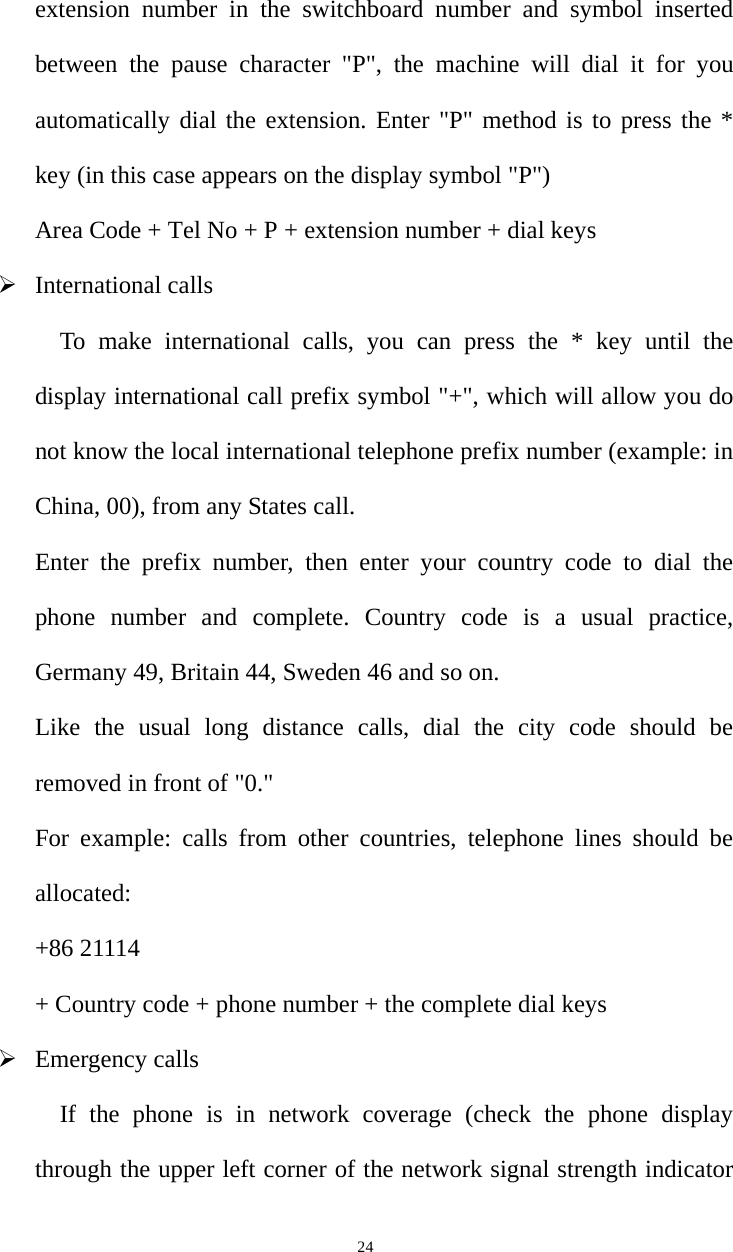   24extension number in the switchboard number and symbol inserted between the pause character &quot;P&quot;, the machine will dial it for you automatically dial the extension. Enter &quot;P&quot; method is to press the * key (in this case appears on the display symbol &quot;P&quot;) Area Code + Tel No + P + extension number + dial keys ¾ International calls To make international calls, you can press the * key until the display international call prefix symbol &quot;+&quot;, which will allow you do not know the local international telephone prefix number (example: in China, 00), from any States call. Enter the prefix number, then enter your country code to dial the phone number and complete. Country code is a usual practice, Germany 49, Britain 44, Sweden 46 and so on.   Like the usual long distance calls, dial the city code should be removed in front of &quot;0.&quot; For example: calls from other countries, telephone lines should be allocated: +86 21114   + Country code + phone number + the complete dial keys ¾ Emergency calls If the phone is in network coverage (check the phone display through the upper left corner of the network signal strength indicator 