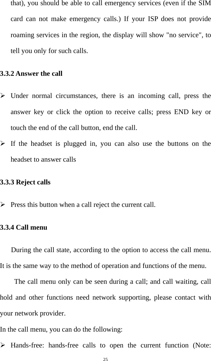   25that), you should be able to call emergency services (even if the SIM card can not make emergency calls.) If your ISP does not provide roaming services in the region, the display will show &quot;no service&quot;, to tell you only for such calls.   3.3.2 Answer the call ¾ Under normal circumstances, there is an incoming call, press the answer key or click the option to receive calls; press END key or touch the end of the call button, end the call. ¾ If the headset is plugged in, you can also use the buttons on the headset to answer calls 3.3.3 Reject calls ¾ Press this button when a call reject the current call. 3.3.4 Call menu During the call state, according to the option to access the call menu. It is the same way to the method of operation and functions of the menu.           The call menu only can be seen during a call; and call waiting, call hold and other functions need network supporting, please contact with your network provider.   In the call menu, you can do the following: ¾ Hands-free: hands-free calls to open the current function (Note: 