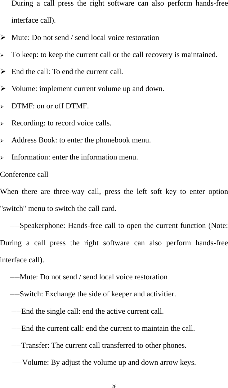   26During a call press the right software can also perform hands-free interface call). ¾ Mute: Do not send / send local voice restoration ¾ To keep: to keep the current call or the call recovery is maintained. ¾ End the call: To end the current call. ¾ Volume: implement current volume up and down. ¾ DTMF: on or off DTMF. ¾ Recording: to record voice calls. ¾ Address Book: to enter the phonebook menu. ¾ Information: enter the information menu. Conference call When there are three-way call, press the left soft key to enter option &quot;switch&quot; menu to switch the call card. ——Speakerphone: Hands-free call to open the current function (Note: During a call press the right software can also perform hands-free interface call). ——Mute: Do not send / send local voice restoration ——Switch: Exchange the side of keeper and activitier. ——End the single call: end the active current call. ——End the current call: end the current to maintain the call. ——Transfer: The current call transferred to other phones. ——Volume: By adjust the volume up and down arrow keys. 